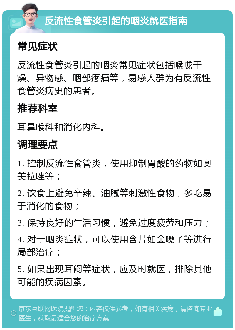 反流性食管炎引起的咽炎就医指南 常见症状 反流性食管炎引起的咽炎常见症状包括喉咙干燥、异物感、咽部疼痛等，易感人群为有反流性食管炎病史的患者。 推荐科室 耳鼻喉科和消化内科。 调理要点 1. 控制反流性食管炎，使用抑制胃酸的药物如奥美拉唑等； 2. 饮食上避免辛辣、油腻等刺激性食物，多吃易于消化的食物； 3. 保持良好的生活习惯，避免过度疲劳和压力； 4. 对于咽炎症状，可以使用含片如金嗓子等进行局部治疗； 5. 如果出现耳闷等症状，应及时就医，排除其他可能的疾病因素。