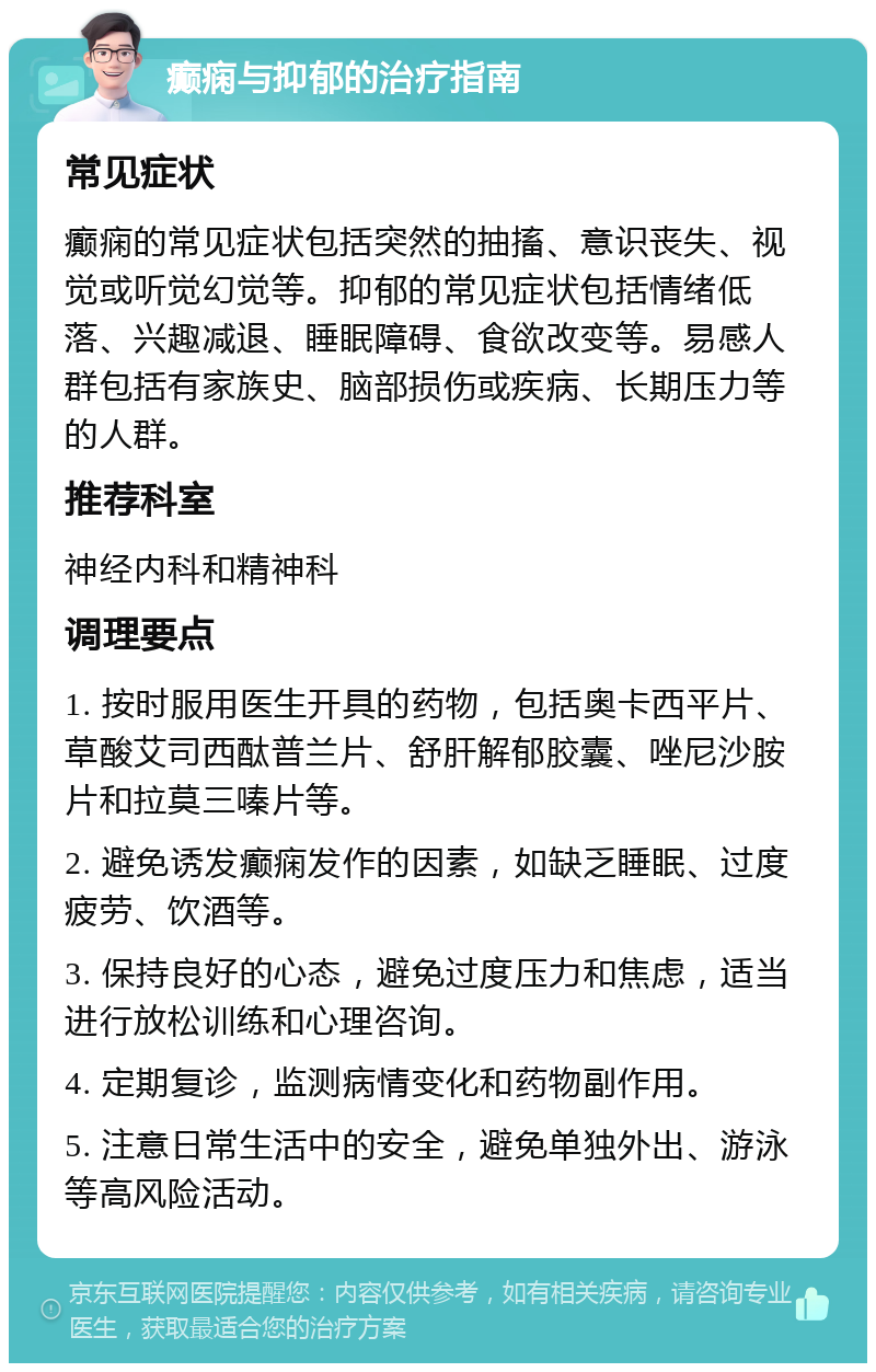 癫痫与抑郁的治疗指南 常见症状 癫痫的常见症状包括突然的抽搐、意识丧失、视觉或听觉幻觉等。抑郁的常见症状包括情绪低落、兴趣减退、睡眠障碍、食欲改变等。易感人群包括有家族史、脑部损伤或疾病、长期压力等的人群。 推荐科室 神经内科和精神科 调理要点 1. 按时服用医生开具的药物，包括奥卡西平片、草酸艾司西酞普兰片、舒肝解郁胶囊、唑尼沙胺片和拉莫三嗪片等。 2. 避免诱发癫痫发作的因素，如缺乏睡眠、过度疲劳、饮酒等。 3. 保持良好的心态，避免过度压力和焦虑，适当进行放松训练和心理咨询。 4. 定期复诊，监测病情变化和药物副作用。 5. 注意日常生活中的安全，避免单独外出、游泳等高风险活动。