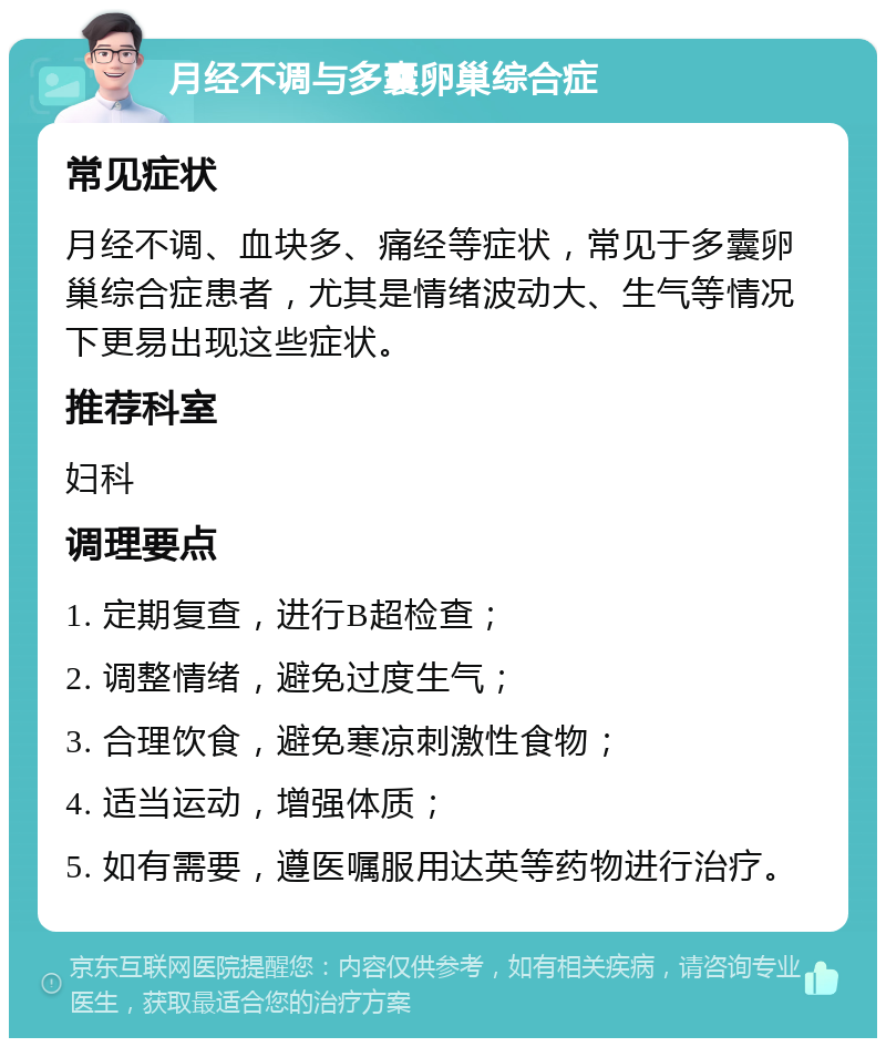 月经不调与多囊卵巢综合症 常见症状 月经不调、血块多、痛经等症状，常见于多囊卵巢综合症患者，尤其是情绪波动大、生气等情况下更易出现这些症状。 推荐科室 妇科 调理要点 1. 定期复查，进行B超检查； 2. 调整情绪，避免过度生气； 3. 合理饮食，避免寒凉刺激性食物； 4. 适当运动，增强体质； 5. 如有需要，遵医嘱服用达英等药物进行治疗。