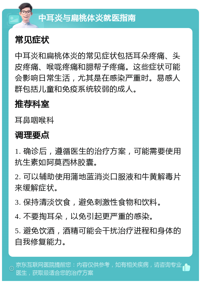 中耳炎与扁桃体炎就医指南 常见症状 中耳炎和扁桃体炎的常见症状包括耳朵疼痛、头皮疼痛、喉咙疼痛和腮帮子疼痛。这些症状可能会影响日常生活，尤其是在感染严重时。易感人群包括儿童和免疫系统较弱的成人。 推荐科室 耳鼻咽喉科 调理要点 1. 确诊后，遵循医生的治疗方案，可能需要使用抗生素如阿莫西林胶囊。 2. 可以辅助使用蒲地蓝消炎口服液和牛黄解毒片来缓解症状。 3. 保持清淡饮食，避免刺激性食物和饮料。 4. 不要掏耳朵，以免引起更严重的感染。 5. 避免饮酒，酒精可能会干扰治疗进程和身体的自我修复能力。