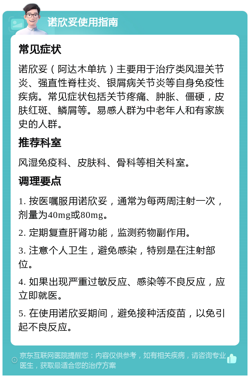 诺欣妥使用指南 常见症状 诺欣妥（阿达木单抗）主要用于治疗类风湿关节炎、强直性脊柱炎、银屑病关节炎等自身免疫性疾病。常见症状包括关节疼痛、肿胀、僵硬，皮肤红斑、鳞屑等。易感人群为中老年人和有家族史的人群。 推荐科室 风湿免疫科、皮肤科、骨科等相关科室。 调理要点 1. 按医嘱服用诺欣妥，通常为每两周注射一次，剂量为40mg或80mg。 2. 定期复查肝肾功能，监测药物副作用。 3. 注意个人卫生，避免感染，特别是在注射部位。 4. 如果出现严重过敏反应、感染等不良反应，应立即就医。 5. 在使用诺欣妥期间，避免接种活疫苗，以免引起不良反应。