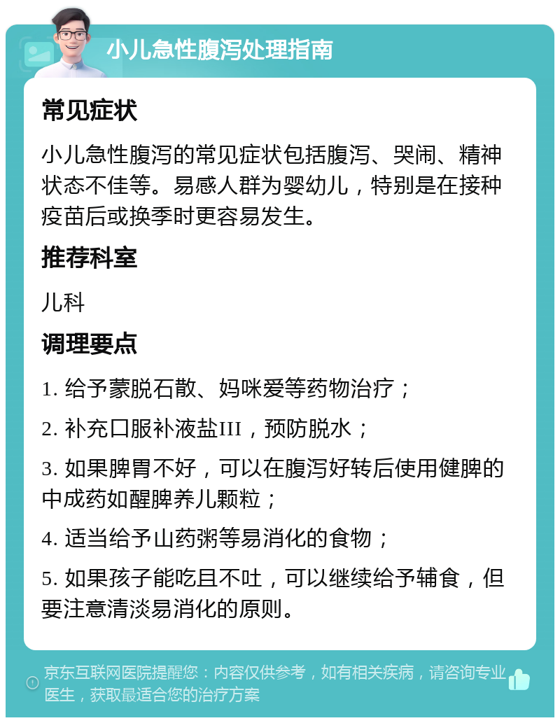 小儿急性腹泻处理指南 常见症状 小儿急性腹泻的常见症状包括腹泻、哭闹、精神状态不佳等。易感人群为婴幼儿，特别是在接种疫苗后或换季时更容易发生。 推荐科室 儿科 调理要点 1. 给予蒙脱石散、妈咪爱等药物治疗； 2. 补充口服补液盐III，预防脱水； 3. 如果脾胃不好，可以在腹泻好转后使用健脾的中成药如醒脾养儿颗粒； 4. 适当给予山药粥等易消化的食物； 5. 如果孩子能吃且不吐，可以继续给予辅食，但要注意清淡易消化的原则。