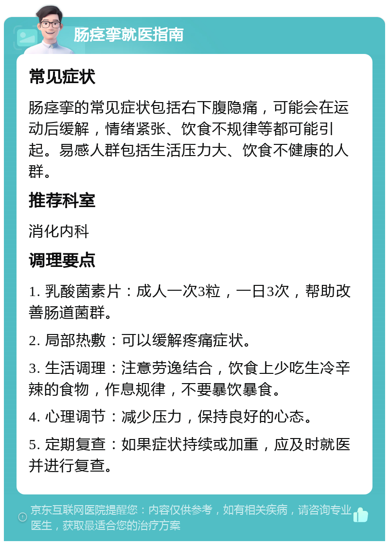 肠痉挛就医指南 常见症状 肠痉挛的常见症状包括右下腹隐痛，可能会在运动后缓解，情绪紧张、饮食不规律等都可能引起。易感人群包括生活压力大、饮食不健康的人群。 推荐科室 消化内科 调理要点 1. 乳酸菌素片：成人一次3粒，一日3次，帮助改善肠道菌群。 2. 局部热敷：可以缓解疼痛症状。 3. 生活调理：注意劳逸结合，饮食上少吃生冷辛辣的食物，作息规律，不要暴饮暴食。 4. 心理调节：减少压力，保持良好的心态。 5. 定期复查：如果症状持续或加重，应及时就医并进行复查。