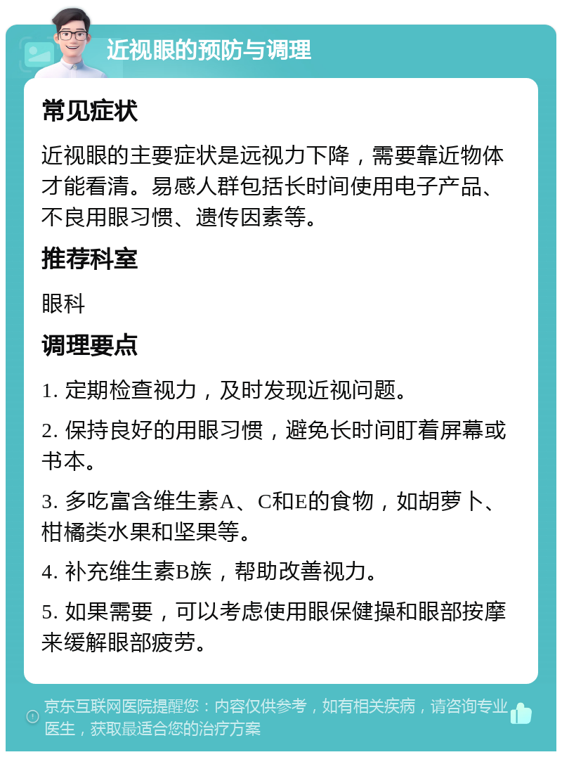 近视眼的预防与调理 常见症状 近视眼的主要症状是远视力下降，需要靠近物体才能看清。易感人群包括长时间使用电子产品、不良用眼习惯、遗传因素等。 推荐科室 眼科 调理要点 1. 定期检查视力，及时发现近视问题。 2. 保持良好的用眼习惯，避免长时间盯着屏幕或书本。 3. 多吃富含维生素A、C和E的食物，如胡萝卜、柑橘类水果和坚果等。 4. 补充维生素B族，帮助改善视力。 5. 如果需要，可以考虑使用眼保健操和眼部按摩来缓解眼部疲劳。