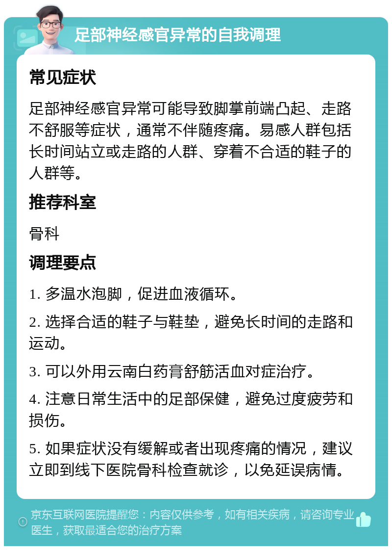 足部神经感官异常的自我调理 常见症状 足部神经感官异常可能导致脚掌前端凸起、走路不舒服等症状，通常不伴随疼痛。易感人群包括长时间站立或走路的人群、穿着不合适的鞋子的人群等。 推荐科室 骨科 调理要点 1. 多温水泡脚，促进血液循环。 2. 选择合适的鞋子与鞋垫，避免长时间的走路和运动。 3. 可以外用云南白药膏舒筋活血对症治疗。 4. 注意日常生活中的足部保健，避免过度疲劳和损伤。 5. 如果症状没有缓解或者出现疼痛的情况，建议立即到线下医院骨科检查就诊，以免延误病情。