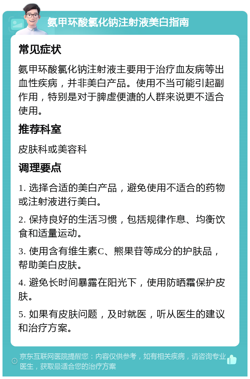 氨甲环酸氯化钠注射液美白指南 常见症状 氨甲环酸氯化钠注射液主要用于治疗血友病等出血性疾病，并非美白产品。使用不当可能引起副作用，特别是对于脾虚便溏的人群来说更不适合使用。 推荐科室 皮肤科或美容科 调理要点 1. 选择合适的美白产品，避免使用不适合的药物或注射液进行美白。 2. 保持良好的生活习惯，包括规律作息、均衡饮食和适量运动。 3. 使用含有维生素C、熊果苷等成分的护肤品，帮助美白皮肤。 4. 避免长时间暴露在阳光下，使用防晒霜保护皮肤。 5. 如果有皮肤问题，及时就医，听从医生的建议和治疗方案。