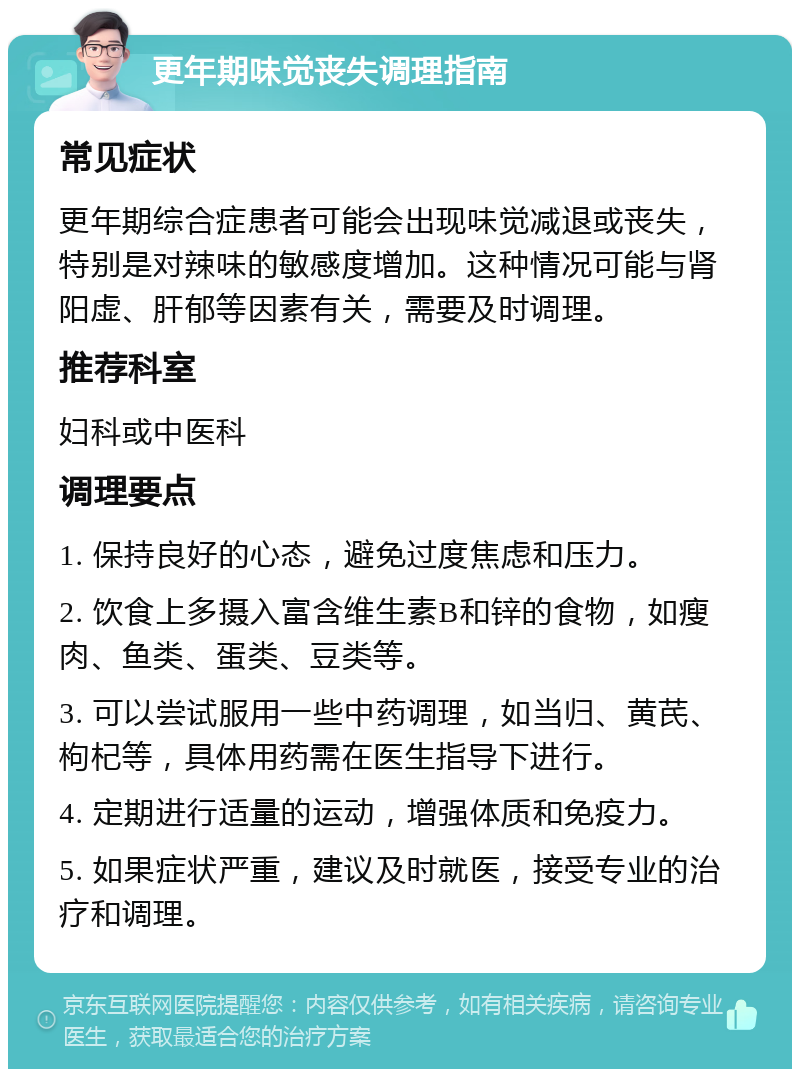 更年期味觉丧失调理指南 常见症状 更年期综合症患者可能会出现味觉减退或丧失，特别是对辣味的敏感度增加。这种情况可能与肾阳虚、肝郁等因素有关，需要及时调理。 推荐科室 妇科或中医科 调理要点 1. 保持良好的心态，避免过度焦虑和压力。 2. 饮食上多摄入富含维生素B和锌的食物，如瘦肉、鱼类、蛋类、豆类等。 3. 可以尝试服用一些中药调理，如当归、黄芪、枸杞等，具体用药需在医生指导下进行。 4. 定期进行适量的运动，增强体质和免疫力。 5. 如果症状严重，建议及时就医，接受专业的治疗和调理。