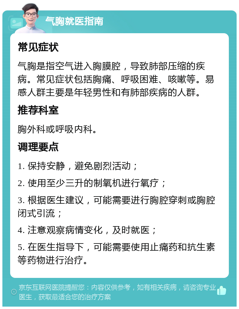 气胸就医指南 常见症状 气胸是指空气进入胸膜腔，导致肺部压缩的疾病。常见症状包括胸痛、呼吸困难、咳嗽等。易感人群主要是年轻男性和有肺部疾病的人群。 推荐科室 胸外科或呼吸内科。 调理要点 1. 保持安静，避免剧烈活动； 2. 使用至少三升的制氧机进行氧疗； 3. 根据医生建议，可能需要进行胸腔穿刺或胸腔闭式引流； 4. 注意观察病情变化，及时就医； 5. 在医生指导下，可能需要使用止痛药和抗生素等药物进行治疗。