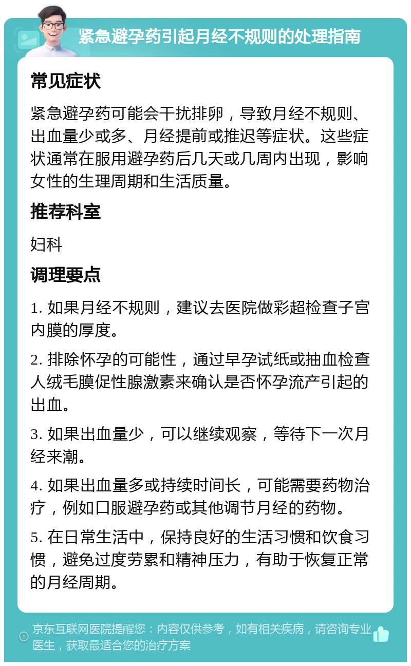 紧急避孕药引起月经不规则的处理指南 常见症状 紧急避孕药可能会干扰排卵，导致月经不规则、出血量少或多、月经提前或推迟等症状。这些症状通常在服用避孕药后几天或几周内出现，影响女性的生理周期和生活质量。 推荐科室 妇科 调理要点 1. 如果月经不规则，建议去医院做彩超检查子宫内膜的厚度。 2. 排除怀孕的可能性，通过早孕试纸或抽血检查人绒毛膜促性腺激素来确认是否怀孕流产引起的出血。 3. 如果出血量少，可以继续观察，等待下一次月经来潮。 4. 如果出血量多或持续时间长，可能需要药物治疗，例如口服避孕药或其他调节月经的药物。 5. 在日常生活中，保持良好的生活习惯和饮食习惯，避免过度劳累和精神压力，有助于恢复正常的月经周期。