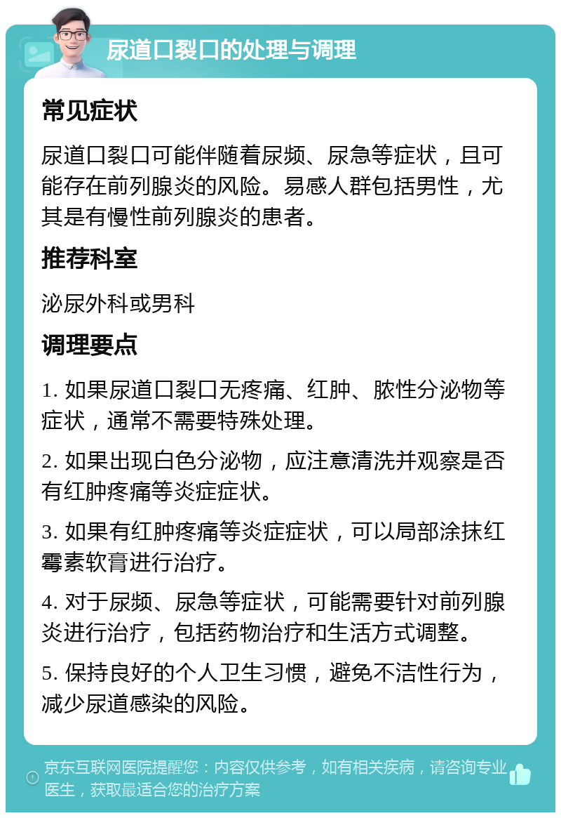 尿道口裂口的处理与调理 常见症状 尿道口裂口可能伴随着尿频、尿急等症状，且可能存在前列腺炎的风险。易感人群包括男性，尤其是有慢性前列腺炎的患者。 推荐科室 泌尿外科或男科 调理要点 1. 如果尿道口裂口无疼痛、红肿、脓性分泌物等症状，通常不需要特殊处理。 2. 如果出现白色分泌物，应注意清洗并观察是否有红肿疼痛等炎症症状。 3. 如果有红肿疼痛等炎症症状，可以局部涂抹红霉素软膏进行治疗。 4. 对于尿频、尿急等症状，可能需要针对前列腺炎进行治疗，包括药物治疗和生活方式调整。 5. 保持良好的个人卫生习惯，避免不洁性行为，减少尿道感染的风险。