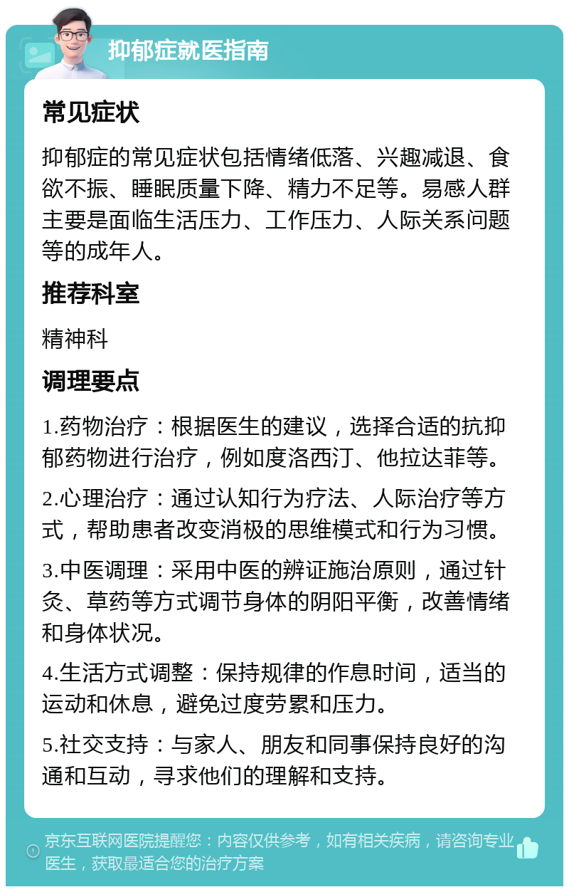 抑郁症就医指南 常见症状 抑郁症的常见症状包括情绪低落、兴趣减退、食欲不振、睡眠质量下降、精力不足等。易感人群主要是面临生活压力、工作压力、人际关系问题等的成年人。 推荐科室 精神科 调理要点 1.药物治疗：根据医生的建议，选择合适的抗抑郁药物进行治疗，例如度洛西汀、他拉达菲等。 2.心理治疗：通过认知行为疗法、人际治疗等方式，帮助患者改变消极的思维模式和行为习惯。 3.中医调理：采用中医的辨证施治原则，通过针灸、草药等方式调节身体的阴阳平衡，改善情绪和身体状况。 4.生活方式调整：保持规律的作息时间，适当的运动和休息，避免过度劳累和压力。 5.社交支持：与家人、朋友和同事保持良好的沟通和互动，寻求他们的理解和支持。