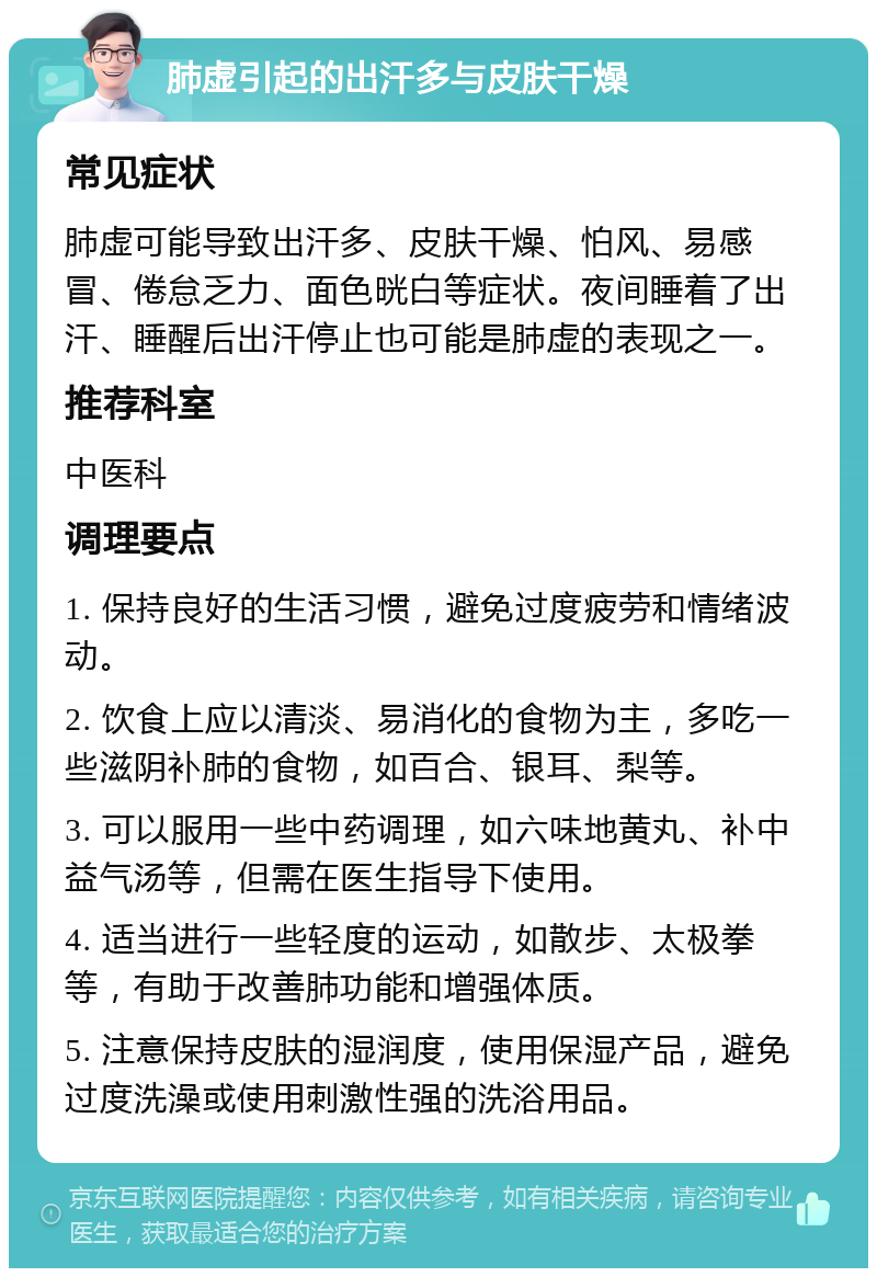 肺虚引起的出汗多与皮肤干燥 常见症状 肺虚可能导致出汗多、皮肤干燥、怕风、易感冒、倦怠乏力、面色晄白等症状。夜间睡着了出汗、睡醒后出汗停止也可能是肺虚的表现之一。 推荐科室 中医科 调理要点 1. 保持良好的生活习惯，避免过度疲劳和情绪波动。 2. 饮食上应以清淡、易消化的食物为主，多吃一些滋阴补肺的食物，如百合、银耳、梨等。 3. 可以服用一些中药调理，如六味地黄丸、补中益气汤等，但需在医生指导下使用。 4. 适当进行一些轻度的运动，如散步、太极拳等，有助于改善肺功能和增强体质。 5. 注意保持皮肤的湿润度，使用保湿产品，避免过度洗澡或使用刺激性强的洗浴用品。