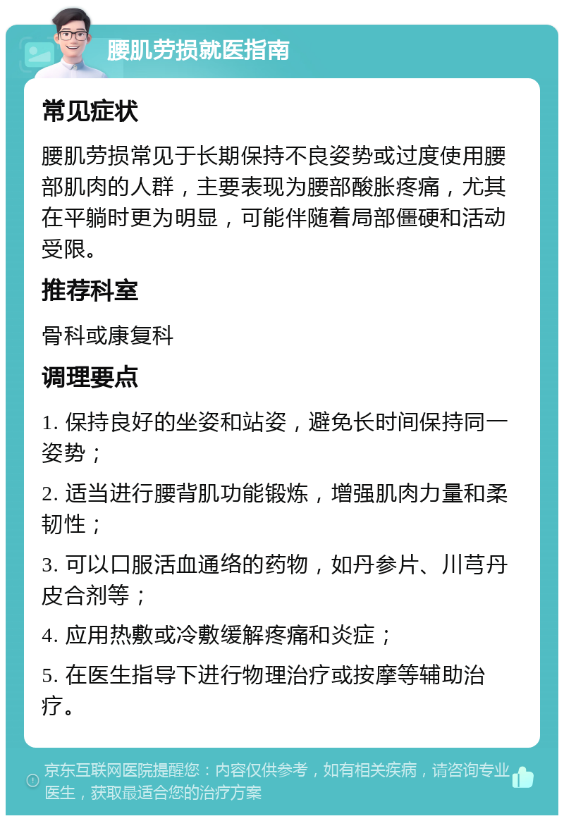 腰肌劳损就医指南 常见症状 腰肌劳损常见于长期保持不良姿势或过度使用腰部肌肉的人群，主要表现为腰部酸胀疼痛，尤其在平躺时更为明显，可能伴随着局部僵硬和活动受限。 推荐科室 骨科或康复科 调理要点 1. 保持良好的坐姿和站姿，避免长时间保持同一姿势； 2. 适当进行腰背肌功能锻炼，增强肌肉力量和柔韧性； 3. 可以口服活血通络的药物，如丹参片、川芎丹皮合剂等； 4. 应用热敷或冷敷缓解疼痛和炎症； 5. 在医生指导下进行物理治疗或按摩等辅助治疗。