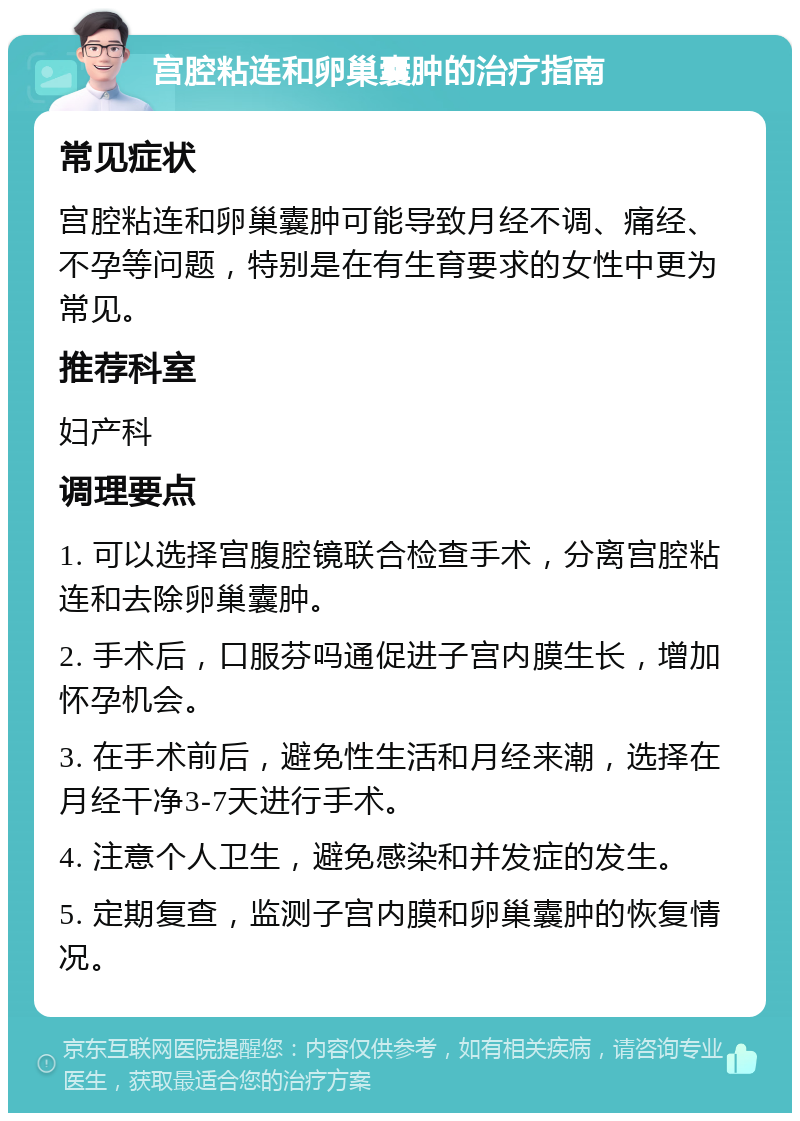 宫腔粘连和卵巢囊肿的治疗指南 常见症状 宫腔粘连和卵巢囊肿可能导致月经不调、痛经、不孕等问题，特别是在有生育要求的女性中更为常见。 推荐科室 妇产科 调理要点 1. 可以选择宫腹腔镜联合检查手术，分离宫腔粘连和去除卵巢囊肿。 2. 手术后，口服芬吗通促进子宫内膜生长，增加怀孕机会。 3. 在手术前后，避免性生活和月经来潮，选择在月经干净3-7天进行手术。 4. 注意个人卫生，避免感染和并发症的发生。 5. 定期复查，监测子宫内膜和卵巢囊肿的恢复情况。