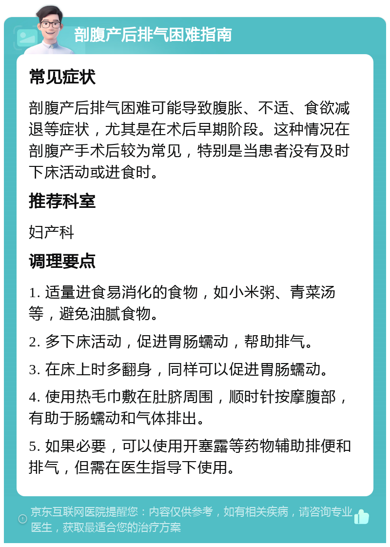 剖腹产后排气困难指南 常见症状 剖腹产后排气困难可能导致腹胀、不适、食欲减退等症状，尤其是在术后早期阶段。这种情况在剖腹产手术后较为常见，特别是当患者没有及时下床活动或进食时。 推荐科室 妇产科 调理要点 1. 适量进食易消化的食物，如小米粥、青菜汤等，避免油腻食物。 2. 多下床活动，促进胃肠蠕动，帮助排气。 3. 在床上时多翻身，同样可以促进胃肠蠕动。 4. 使用热毛巾敷在肚脐周围，顺时针按摩腹部，有助于肠蠕动和气体排出。 5. 如果必要，可以使用开塞露等药物辅助排便和排气，但需在医生指导下使用。