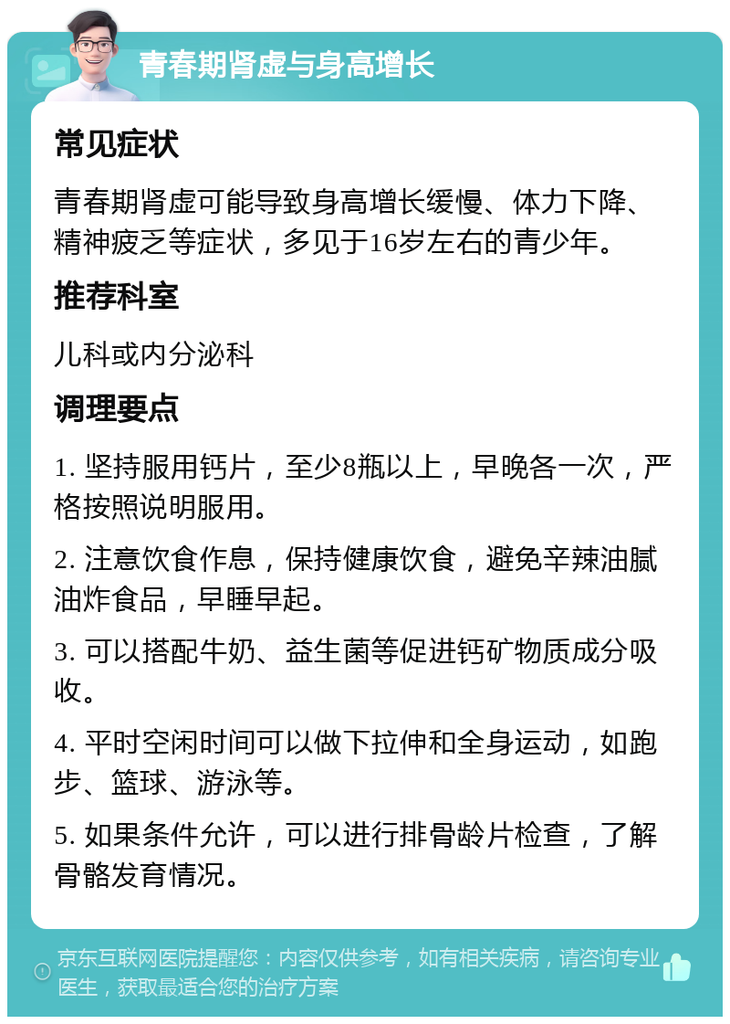 青春期肾虚与身高增长 常见症状 青春期肾虚可能导致身高增长缓慢、体力下降、精神疲乏等症状，多见于16岁左右的青少年。 推荐科室 儿科或内分泌科 调理要点 1. 坚持服用钙片，至少8瓶以上，早晚各一次，严格按照说明服用。 2. 注意饮食作息，保持健康饮食，避免辛辣油腻油炸食品，早睡早起。 3. 可以搭配牛奶、益生菌等促进钙矿物质成分吸收。 4. 平时空闲时间可以做下拉伸和全身运动，如跑步、篮球、游泳等。 5. 如果条件允许，可以进行排骨龄片检查，了解骨骼发育情况。