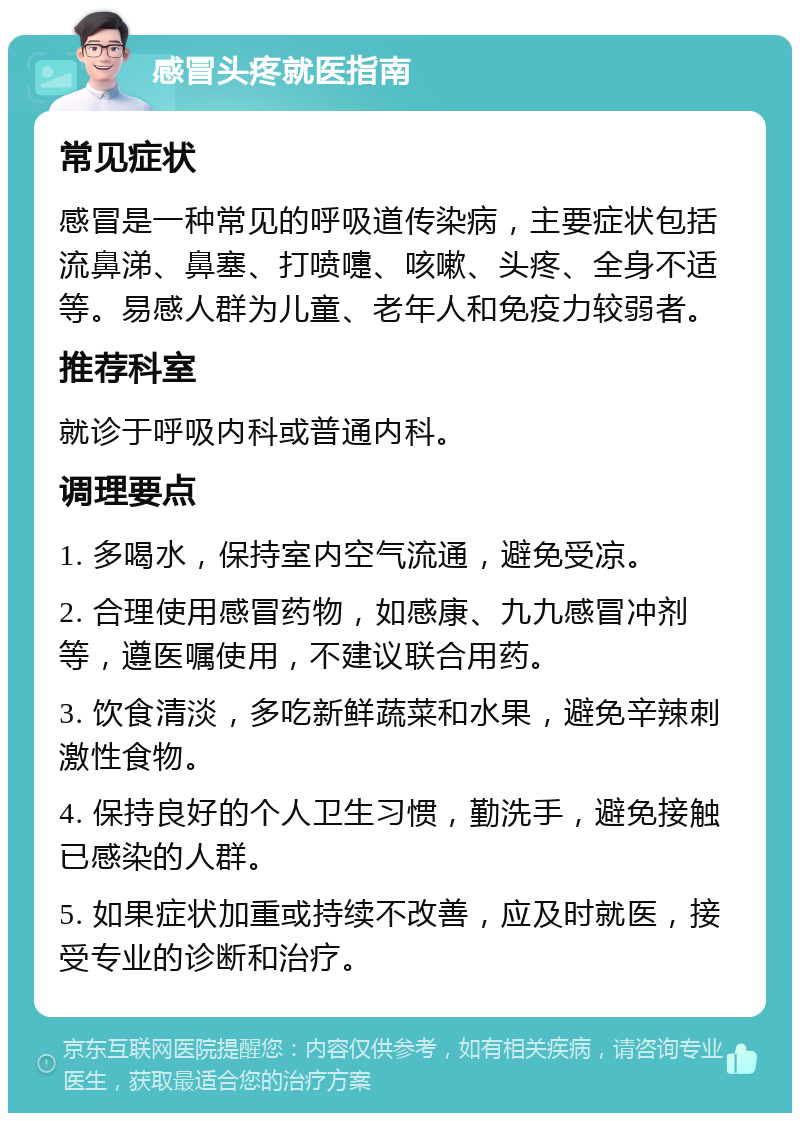 感冒头疼就医指南 常见症状 感冒是一种常见的呼吸道传染病，主要症状包括流鼻涕、鼻塞、打喷嚏、咳嗽、头疼、全身不适等。易感人群为儿童、老年人和免疫力较弱者。 推荐科室 就诊于呼吸内科或普通内科。 调理要点 1. 多喝水，保持室内空气流通，避免受凉。 2. 合理使用感冒药物，如感康、九九感冒冲剂等，遵医嘱使用，不建议联合用药。 3. 饮食清淡，多吃新鲜蔬菜和水果，避免辛辣刺激性食物。 4. 保持良好的个人卫生习惯，勤洗手，避免接触已感染的人群。 5. 如果症状加重或持续不改善，应及时就医，接受专业的诊断和治疗。