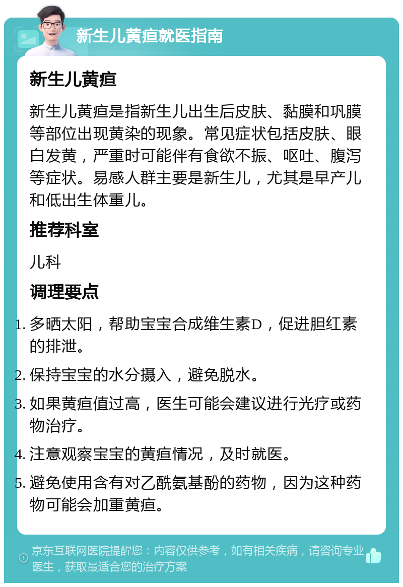 新生儿黄疸就医指南 新生儿黄疸 新生儿黄疸是指新生儿出生后皮肤、黏膜和巩膜等部位出现黄染的现象。常见症状包括皮肤、眼白发黄，严重时可能伴有食欲不振、呕吐、腹泻等症状。易感人群主要是新生儿，尤其是早产儿和低出生体重儿。 推荐科室 儿科 调理要点 多晒太阳，帮助宝宝合成维生素D，促进胆红素的排泄。 保持宝宝的水分摄入，避免脱水。 如果黄疸值过高，医生可能会建议进行光疗或药物治疗。 注意观察宝宝的黄疸情况，及时就医。 避免使用含有对乙酰氨基酚的药物，因为这种药物可能会加重黄疸。