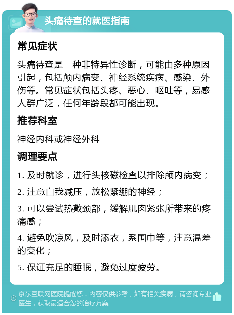 头痛待查的就医指南 常见症状 头痛待查是一种非特异性诊断，可能由多种原因引起，包括颅内病变、神经系统疾病、感染、外伤等。常见症状包括头疼、恶心、呕吐等，易感人群广泛，任何年龄段都可能出现。 推荐科室 神经内科或神经外科 调理要点 1. 及时就诊，进行头核磁检查以排除颅内病变； 2. 注意自我减压，放松紧绷的神经； 3. 可以尝试热敷颈部，缓解肌肉紧张所带来的疼痛感； 4. 避免吹凉风，及时添衣，系围巾等，注意温差的变化； 5. 保证充足的睡眠，避免过度疲劳。