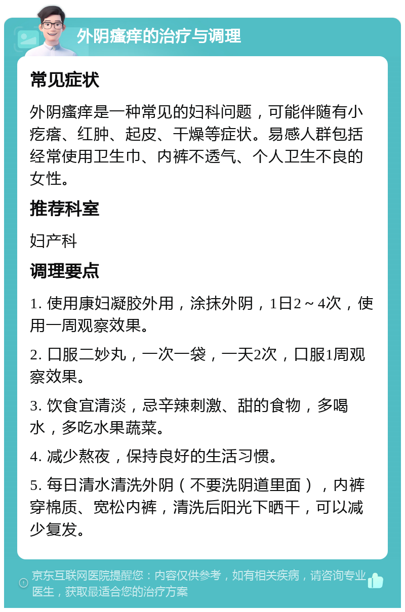 外阴瘙痒的治疗与调理 常见症状 外阴瘙痒是一种常见的妇科问题，可能伴随有小疙瘩、红肿、起皮、干燥等症状。易感人群包括经常使用卫生巾、内裤不透气、个人卫生不良的女性。 推荐科室 妇产科 调理要点 1. 使用康妇凝胶外用，涂抹外阴，1日2～4次，使用一周观察效果。 2. 口服二妙丸，一次一袋，一天2次，口服1周观察效果。 3. 饮食宜清淡，忌辛辣刺激、甜的食物，多喝水，多吃水果蔬菜。 4. 减少熬夜，保持良好的生活习惯。 5. 每日清水清洗外阴（不要洗阴道里面），内裤穿棉质、宽松内裤，清洗后阳光下晒干，可以减少复发。