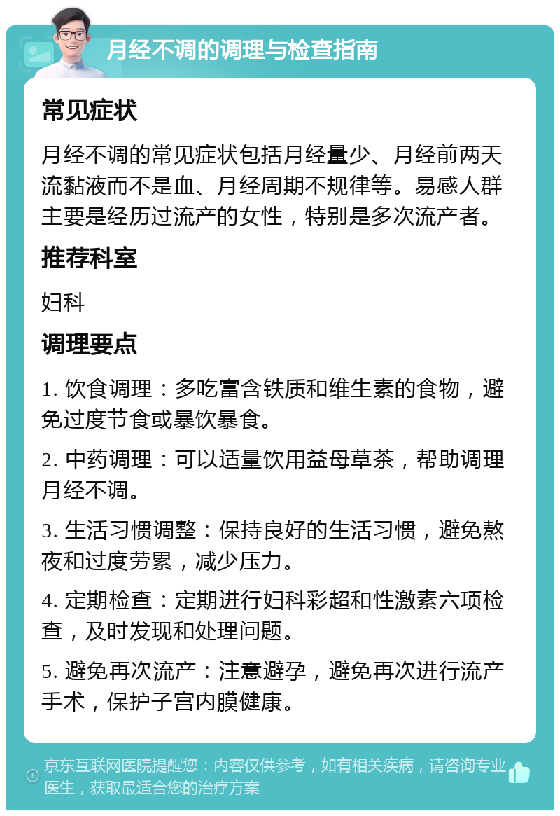 月经不调的调理与检查指南 常见症状 月经不调的常见症状包括月经量少、月经前两天流黏液而不是血、月经周期不规律等。易感人群主要是经历过流产的女性，特别是多次流产者。 推荐科室 妇科 调理要点 1. 饮食调理：多吃富含铁质和维生素的食物，避免过度节食或暴饮暴食。 2. 中药调理：可以适量饮用益母草茶，帮助调理月经不调。 3. 生活习惯调整：保持良好的生活习惯，避免熬夜和过度劳累，减少压力。 4. 定期检查：定期进行妇科彩超和性激素六项检查，及时发现和处理问题。 5. 避免再次流产：注意避孕，避免再次进行流产手术，保护子宫内膜健康。