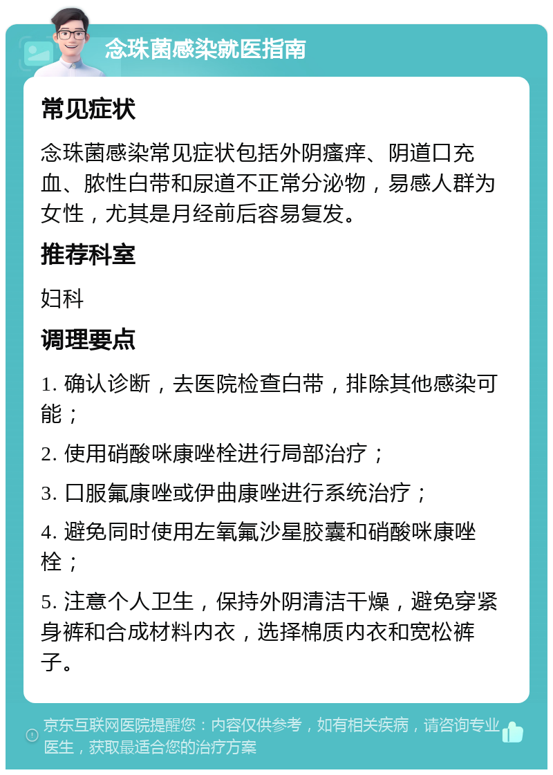 念珠菌感染就医指南 常见症状 念珠菌感染常见症状包括外阴瘙痒、阴道口充血、脓性白带和尿道不正常分泌物，易感人群为女性，尤其是月经前后容易复发。 推荐科室 妇科 调理要点 1. 确认诊断，去医院检查白带，排除其他感染可能； 2. 使用硝酸咪康唑栓进行局部治疗； 3. 口服氟康唑或伊曲康唑进行系统治疗； 4. 避免同时使用左氧氟沙星胶囊和硝酸咪康唑栓； 5. 注意个人卫生，保持外阴清洁干燥，避免穿紧身裤和合成材料内衣，选择棉质内衣和宽松裤子。