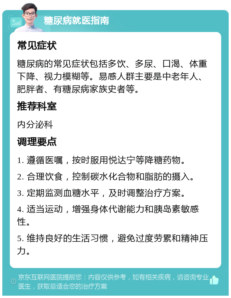 糖尿病就医指南 常见症状 糖尿病的常见症状包括多饮、多尿、口渴、体重下降、视力模糊等。易感人群主要是中老年人、肥胖者、有糖尿病家族史者等。 推荐科室 内分泌科 调理要点 1. 遵循医嘱，按时服用悦达宁等降糖药物。 2. 合理饮食，控制碳水化合物和脂肪的摄入。 3. 定期监测血糖水平，及时调整治疗方案。 4. 适当运动，增强身体代谢能力和胰岛素敏感性。 5. 维持良好的生活习惯，避免过度劳累和精神压力。