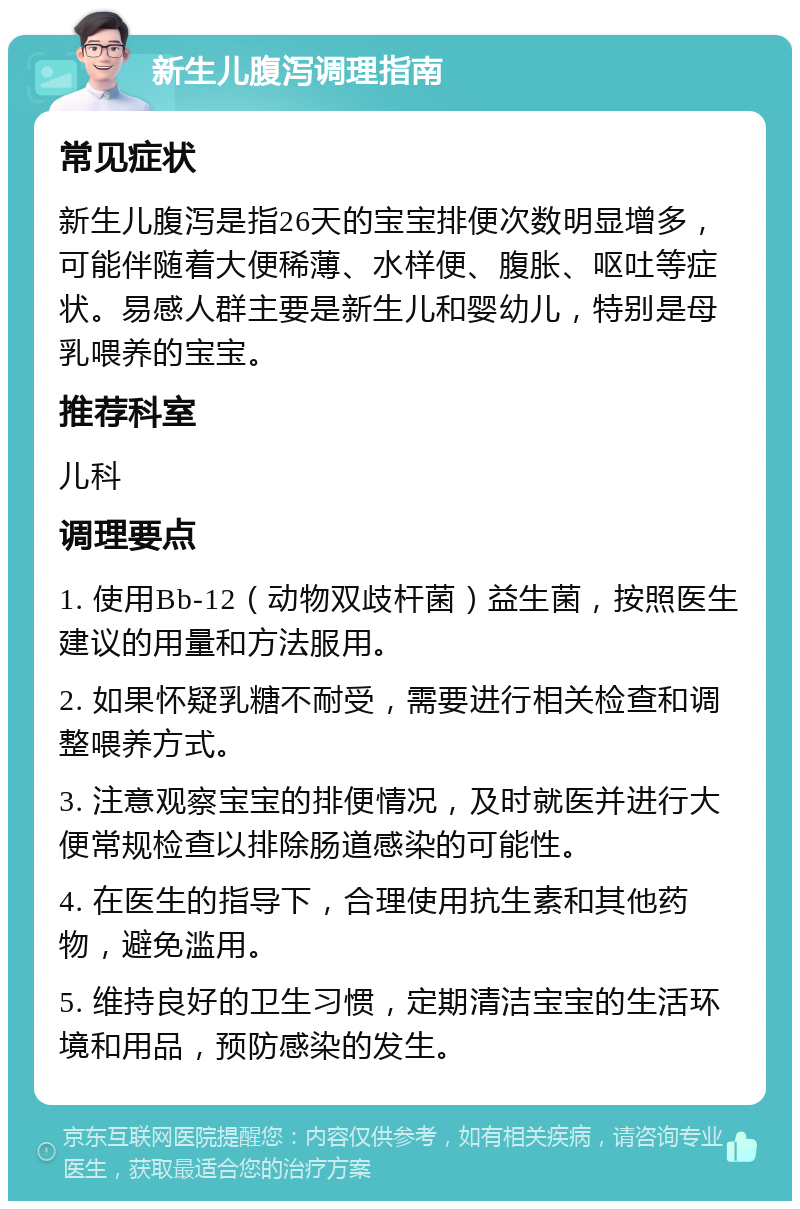 新生儿腹泻调理指南 常见症状 新生儿腹泻是指26天的宝宝排便次数明显增多，可能伴随着大便稀薄、水样便、腹胀、呕吐等症状。易感人群主要是新生儿和婴幼儿，特别是母乳喂养的宝宝。 推荐科室 儿科 调理要点 1. 使用Bb-12（动物双歧杆菌）益生菌，按照医生建议的用量和方法服用。 2. 如果怀疑乳糖不耐受，需要进行相关检查和调整喂养方式。 3. 注意观察宝宝的排便情况，及时就医并进行大便常规检查以排除肠道感染的可能性。 4. 在医生的指导下，合理使用抗生素和其他药物，避免滥用。 5. 维持良好的卫生习惯，定期清洁宝宝的生活环境和用品，预防感染的发生。