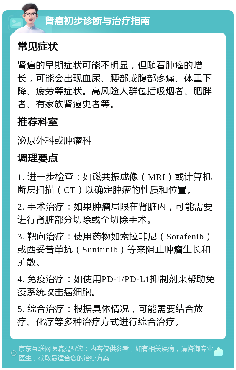 肾癌初步诊断与治疗指南 常见症状 肾癌的早期症状可能不明显，但随着肿瘤的增长，可能会出现血尿、腰部或腹部疼痛、体重下降、疲劳等症状。高风险人群包括吸烟者、肥胖者、有家族肾癌史者等。 推荐科室 泌尿外科或肿瘤科 调理要点 1. 进一步检查：如磁共振成像（MRI）或计算机断层扫描（CT）以确定肿瘤的性质和位置。 2. 手术治疗：如果肿瘤局限在肾脏内，可能需要进行肾脏部分切除或全切除手术。 3. 靶向治疗：使用药物如索拉非尼（Sorafenib）或西妥昔单抗（Sunitinib）等来阻止肿瘤生长和扩散。 4. 免疫治疗：如使用PD-1/PD-L1抑制剂来帮助免疫系统攻击癌细胞。 5. 综合治疗：根据具体情况，可能需要结合放疗、化疗等多种治疗方式进行综合治疗。