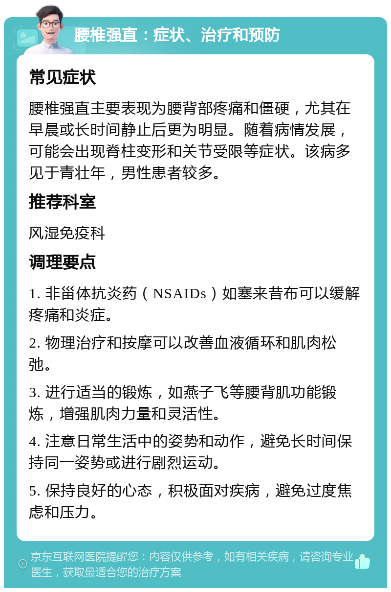 腰椎强直：症状、治疗和预防 常见症状 腰椎强直主要表现为腰背部疼痛和僵硬，尤其在早晨或长时间静止后更为明显。随着病情发展，可能会出现脊柱变形和关节受限等症状。该病多见于青壮年，男性患者较多。 推荐科室 风湿免疫科 调理要点 1. 非甾体抗炎药（NSAIDs）如塞来昔布可以缓解疼痛和炎症。 2. 物理治疗和按摩可以改善血液循环和肌肉松弛。 3. 进行适当的锻炼，如燕子飞等腰背肌功能锻炼，增强肌肉力量和灵活性。 4. 注意日常生活中的姿势和动作，避免长时间保持同一姿势或进行剧烈运动。 5. 保持良好的心态，积极面对疾病，避免过度焦虑和压力。