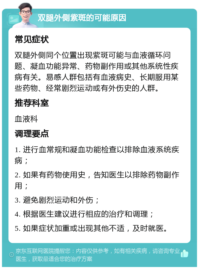 双腿外侧紫斑的可能原因 常见症状 双腿外侧同个位置出现紫斑可能与血液循环问题、凝血功能异常、药物副作用或其他系统性疾病有关。易感人群包括有血液病史、长期服用某些药物、经常剧烈运动或有外伤史的人群。 推荐科室 血液科 调理要点 1. 进行血常规和凝血功能检查以排除血液系统疾病； 2. 如果有药物使用史，告知医生以排除药物副作用； 3. 避免剧烈运动和外伤； 4. 根据医生建议进行相应的治疗和调理； 5. 如果症状加重或出现其他不适，及时就医。