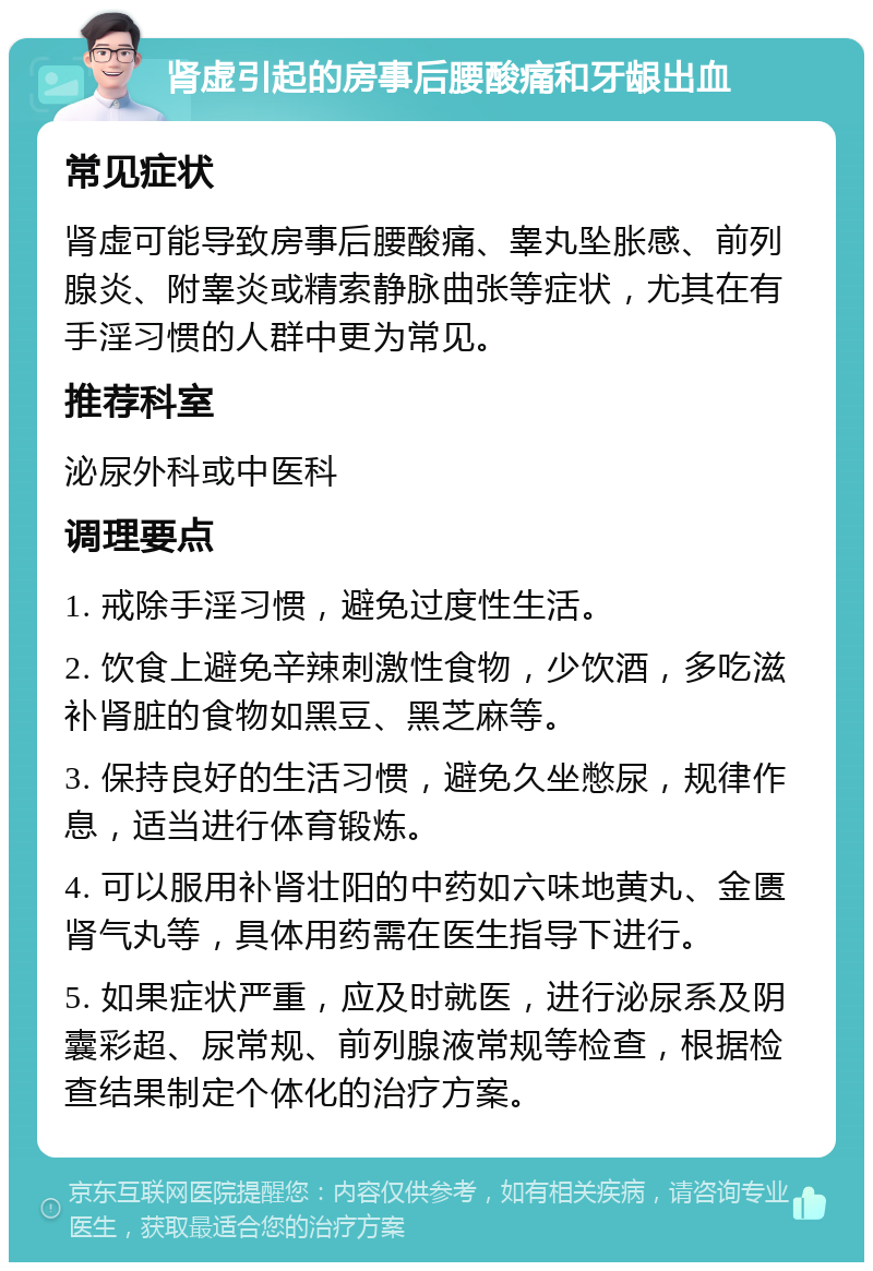 肾虚引起的房事后腰酸痛和牙龈出血 常见症状 肾虚可能导致房事后腰酸痛、睾丸坠胀感、前列腺炎、附睾炎或精索静脉曲张等症状，尤其在有手淫习惯的人群中更为常见。 推荐科室 泌尿外科或中医科 调理要点 1. 戒除手淫习惯，避免过度性生活。 2. 饮食上避免辛辣刺激性食物，少饮酒，多吃滋补肾脏的食物如黑豆、黑芝麻等。 3. 保持良好的生活习惯，避免久坐憋尿，规律作息，适当进行体育锻炼。 4. 可以服用补肾壮阳的中药如六味地黄丸、金匮肾气丸等，具体用药需在医生指导下进行。 5. 如果症状严重，应及时就医，进行泌尿系及阴囊彩超、尿常规、前列腺液常规等检查，根据检查结果制定个体化的治疗方案。