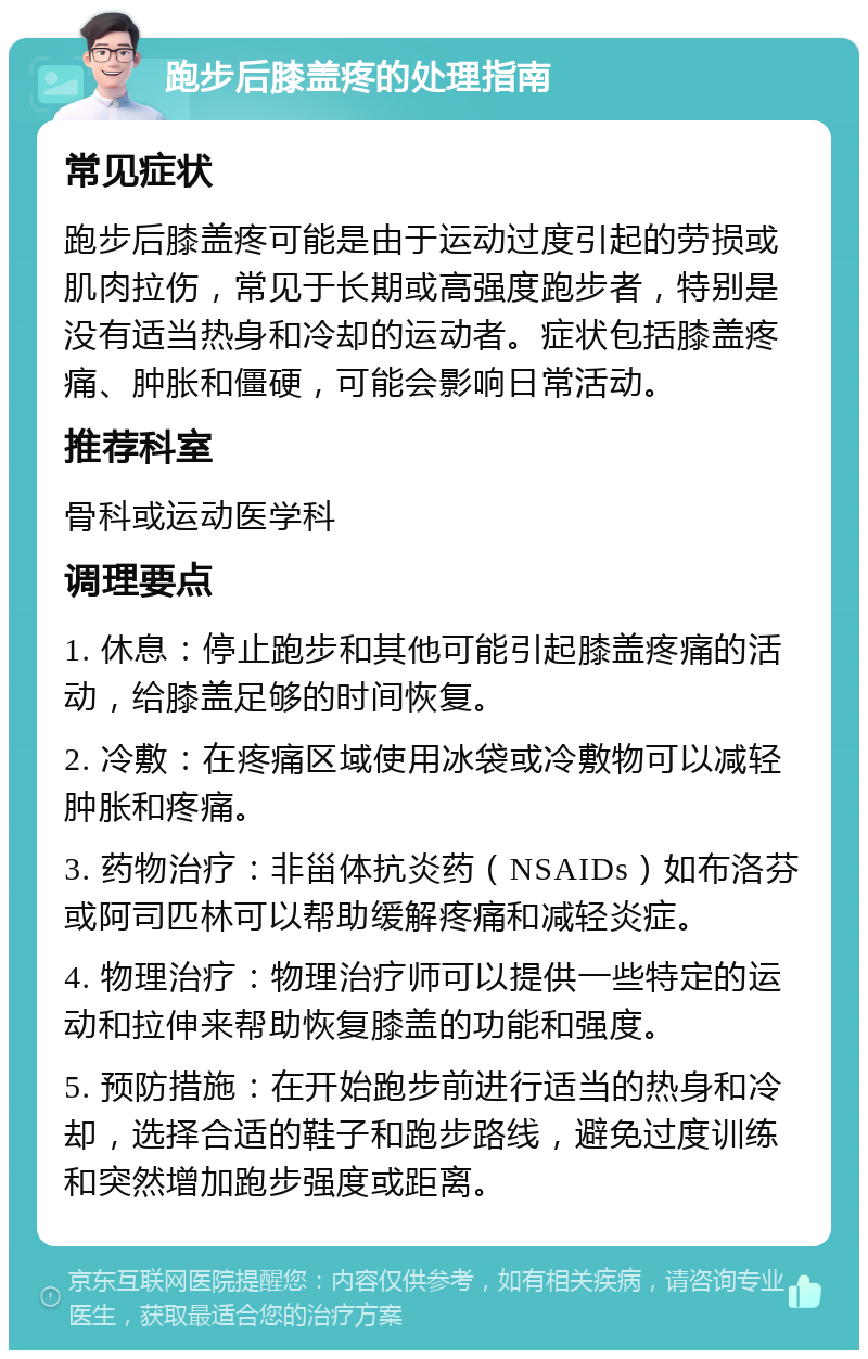 跑步后膝盖疼的处理指南 常见症状 跑步后膝盖疼可能是由于运动过度引起的劳损或肌肉拉伤，常见于长期或高强度跑步者，特别是没有适当热身和冷却的运动者。症状包括膝盖疼痛、肿胀和僵硬，可能会影响日常活动。 推荐科室 骨科或运动医学科 调理要点 1. 休息：停止跑步和其他可能引起膝盖疼痛的活动，给膝盖足够的时间恢复。 2. 冷敷：在疼痛区域使用冰袋或冷敷物可以减轻肿胀和疼痛。 3. 药物治疗：非甾体抗炎药（NSAIDs）如布洛芬或阿司匹林可以帮助缓解疼痛和减轻炎症。 4. 物理治疗：物理治疗师可以提供一些特定的运动和拉伸来帮助恢复膝盖的功能和强度。 5. 预防措施：在开始跑步前进行适当的热身和冷却，选择合适的鞋子和跑步路线，避免过度训练和突然增加跑步强度或距离。