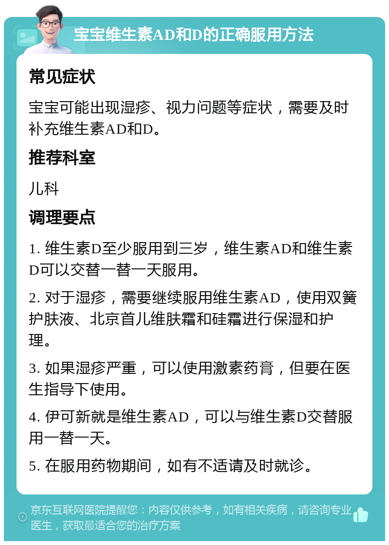 宝宝维生素AD和D的正确服用方法 常见症状 宝宝可能出现湿疹、视力问题等症状，需要及时补充维生素AD和D。 推荐科室 儿科 调理要点 1. 维生素D至少服用到三岁，维生素AD和维生素D可以交替一替一天服用。 2. 对于湿疹，需要继续服用维生素AD，使用双簧护肤液、北京首儿维肤霜和硅霜进行保湿和护理。 3. 如果湿疹严重，可以使用激素药膏，但要在医生指导下使用。 4. 伊可新就是维生素AD，可以与维生素D交替服用一替一天。 5. 在服用药物期间，如有不适请及时就诊。