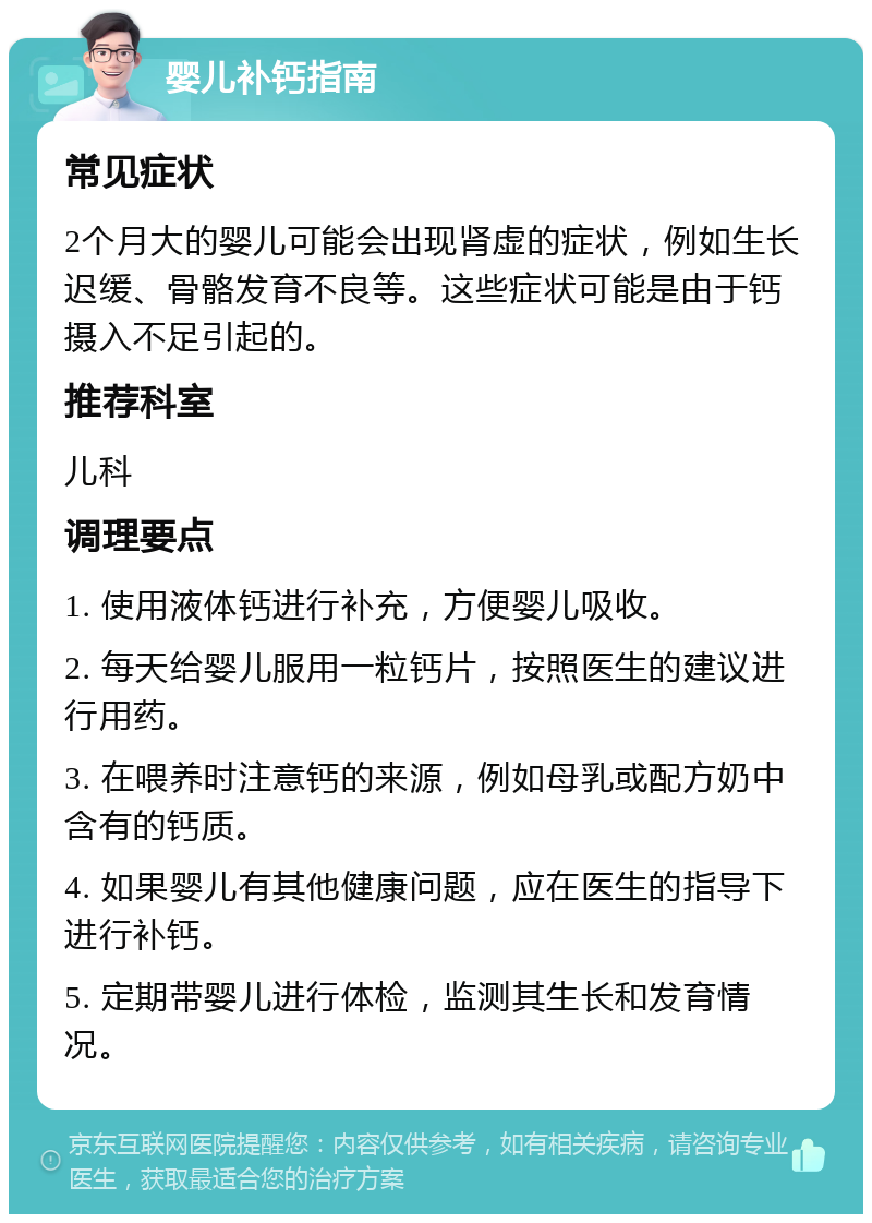 婴儿补钙指南 常见症状 2个月大的婴儿可能会出现肾虚的症状，例如生长迟缓、骨骼发育不良等。这些症状可能是由于钙摄入不足引起的。 推荐科室 儿科 调理要点 1. 使用液体钙进行补充，方便婴儿吸收。 2. 每天给婴儿服用一粒钙片，按照医生的建议进行用药。 3. 在喂养时注意钙的来源，例如母乳或配方奶中含有的钙质。 4. 如果婴儿有其他健康问题，应在医生的指导下进行补钙。 5. 定期带婴儿进行体检，监测其生长和发育情况。