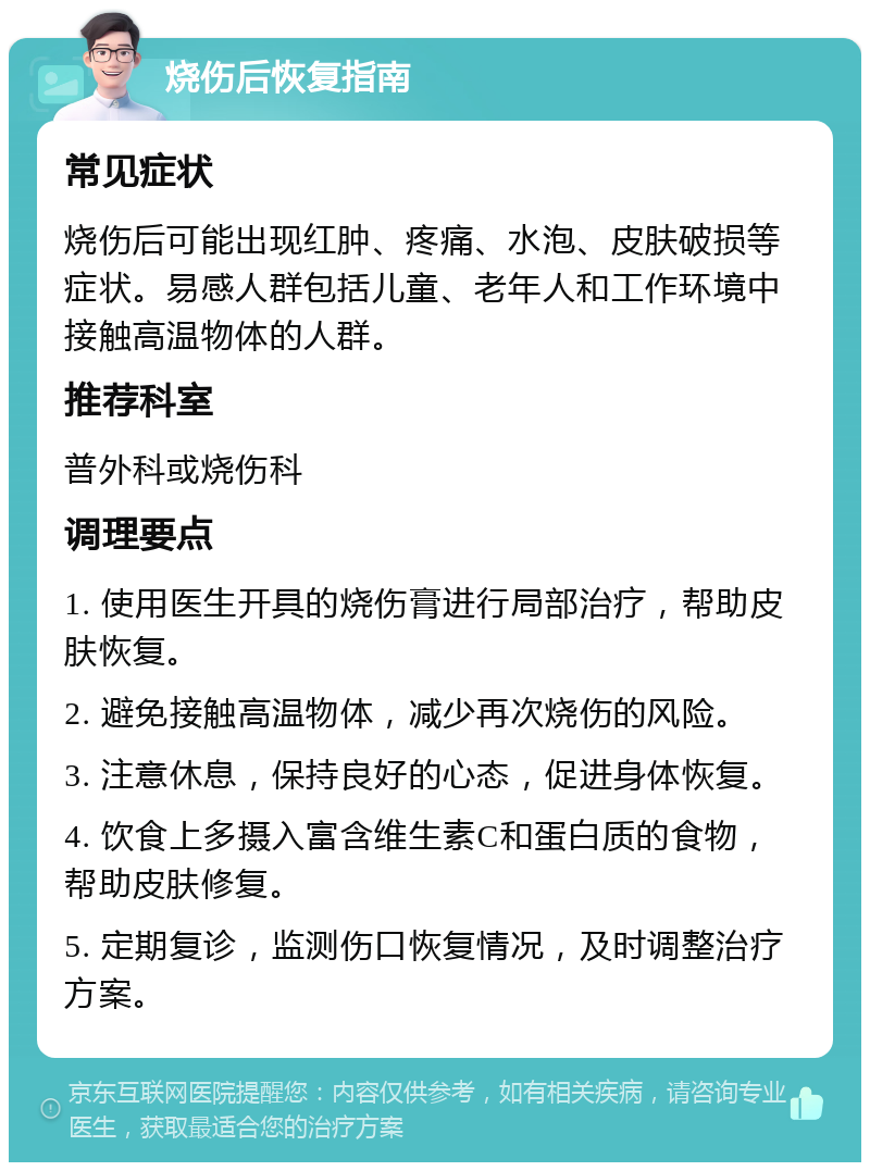 烧伤后恢复指南 常见症状 烧伤后可能出现红肿、疼痛、水泡、皮肤破损等症状。易感人群包括儿童、老年人和工作环境中接触高温物体的人群。 推荐科室 普外科或烧伤科 调理要点 1. 使用医生开具的烧伤膏进行局部治疗，帮助皮肤恢复。 2. 避免接触高温物体，减少再次烧伤的风险。 3. 注意休息，保持良好的心态，促进身体恢复。 4. 饮食上多摄入富含维生素C和蛋白质的食物，帮助皮肤修复。 5. 定期复诊，监测伤口恢复情况，及时调整治疗方案。