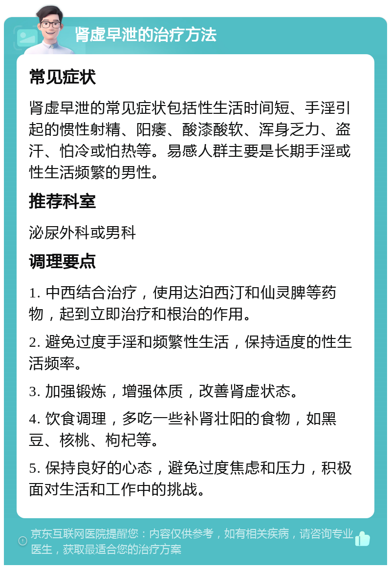 肾虚早泄的治疗方法 常见症状 肾虚早泄的常见症状包括性生活时间短、手淫引起的惯性射精、阳痿、酸漆酸软、浑身乏力、盗汗、怕冷或怕热等。易感人群主要是长期手淫或性生活频繁的男性。 推荐科室 泌尿外科或男科 调理要点 1. 中西结合治疗，使用达泊西汀和仙灵脾等药物，起到立即治疗和根治的作用。 2. 避免过度手淫和频繁性生活，保持适度的性生活频率。 3. 加强锻炼，增强体质，改善肾虚状态。 4. 饮食调理，多吃一些补肾壮阳的食物，如黑豆、核桃、枸杞等。 5. 保持良好的心态，避免过度焦虑和压力，积极面对生活和工作中的挑战。