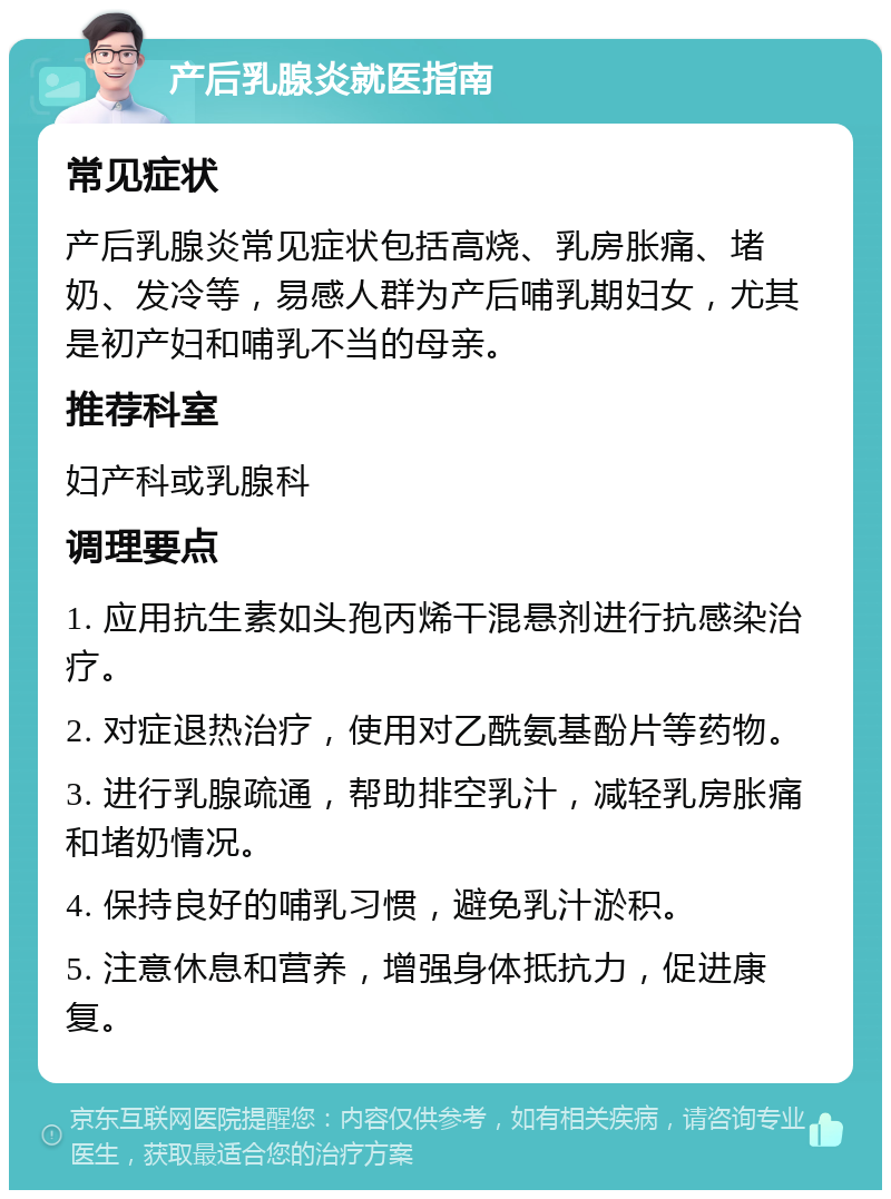 产后乳腺炎就医指南 常见症状 产后乳腺炎常见症状包括高烧、乳房胀痛、堵奶、发冷等，易感人群为产后哺乳期妇女，尤其是初产妇和哺乳不当的母亲。 推荐科室 妇产科或乳腺科 调理要点 1. 应用抗生素如头孢丙烯干混悬剂进行抗感染治疗。 2. 对症退热治疗，使用对乙酰氨基酚片等药物。 3. 进行乳腺疏通，帮助排空乳汁，减轻乳房胀痛和堵奶情况。 4. 保持良好的哺乳习惯，避免乳汁淤积。 5. 注意休息和营养，增强身体抵抗力，促进康复。