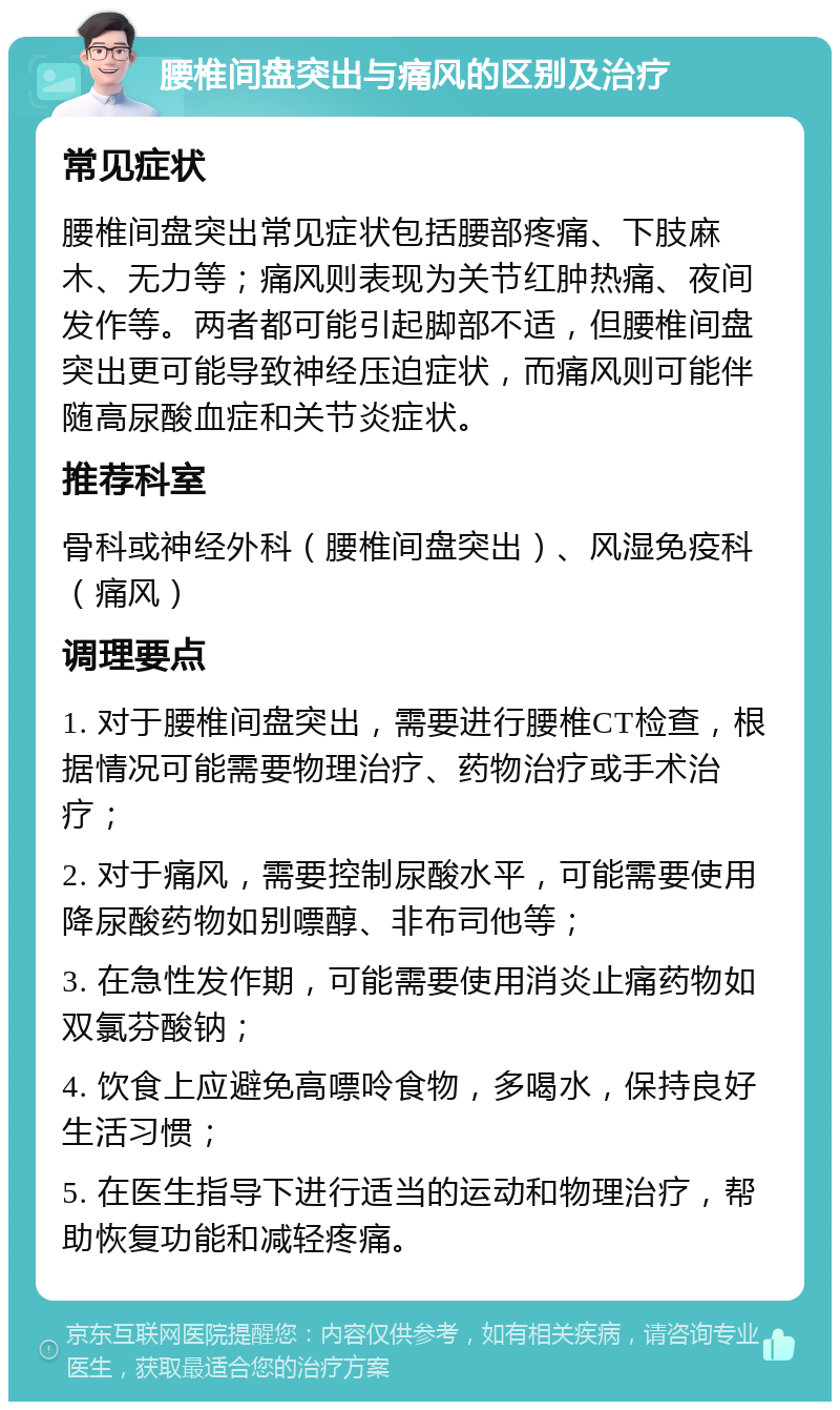 腰椎间盘突出与痛风的区别及治疗 常见症状 腰椎间盘突出常见症状包括腰部疼痛、下肢麻木、无力等；痛风则表现为关节红肿热痛、夜间发作等。两者都可能引起脚部不适，但腰椎间盘突出更可能导致神经压迫症状，而痛风则可能伴随高尿酸血症和关节炎症状。 推荐科室 骨科或神经外科（腰椎间盘突出）、风湿免疫科（痛风） 调理要点 1. 对于腰椎间盘突出，需要进行腰椎CT检查，根据情况可能需要物理治疗、药物治疗或手术治疗； 2. 对于痛风，需要控制尿酸水平，可能需要使用降尿酸药物如别嘌醇、非布司他等； 3. 在急性发作期，可能需要使用消炎止痛药物如双氯芬酸钠； 4. 饮食上应避免高嘌呤食物，多喝水，保持良好生活习惯； 5. 在医生指导下进行适当的运动和物理治疗，帮助恢复功能和减轻疼痛。