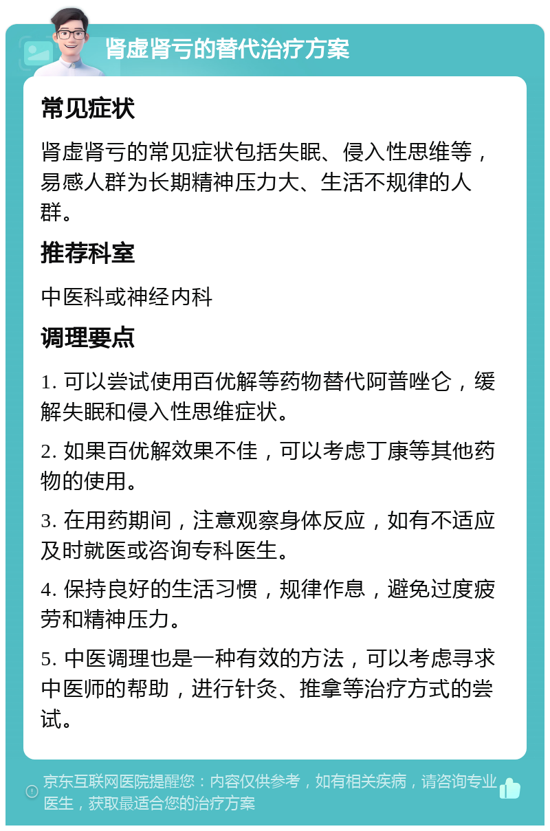 肾虚肾亏的替代治疗方案 常见症状 肾虚肾亏的常见症状包括失眠、侵入性思维等，易感人群为长期精神压力大、生活不规律的人群。 推荐科室 中医科或神经内科 调理要点 1. 可以尝试使用百优解等药物替代阿普唑仑，缓解失眠和侵入性思维症状。 2. 如果百优解效果不佳，可以考虑丁康等其他药物的使用。 3. 在用药期间，注意观察身体反应，如有不适应及时就医或咨询专科医生。 4. 保持良好的生活习惯，规律作息，避免过度疲劳和精神压力。 5. 中医调理也是一种有效的方法，可以考虑寻求中医师的帮助，进行针灸、推拿等治疗方式的尝试。