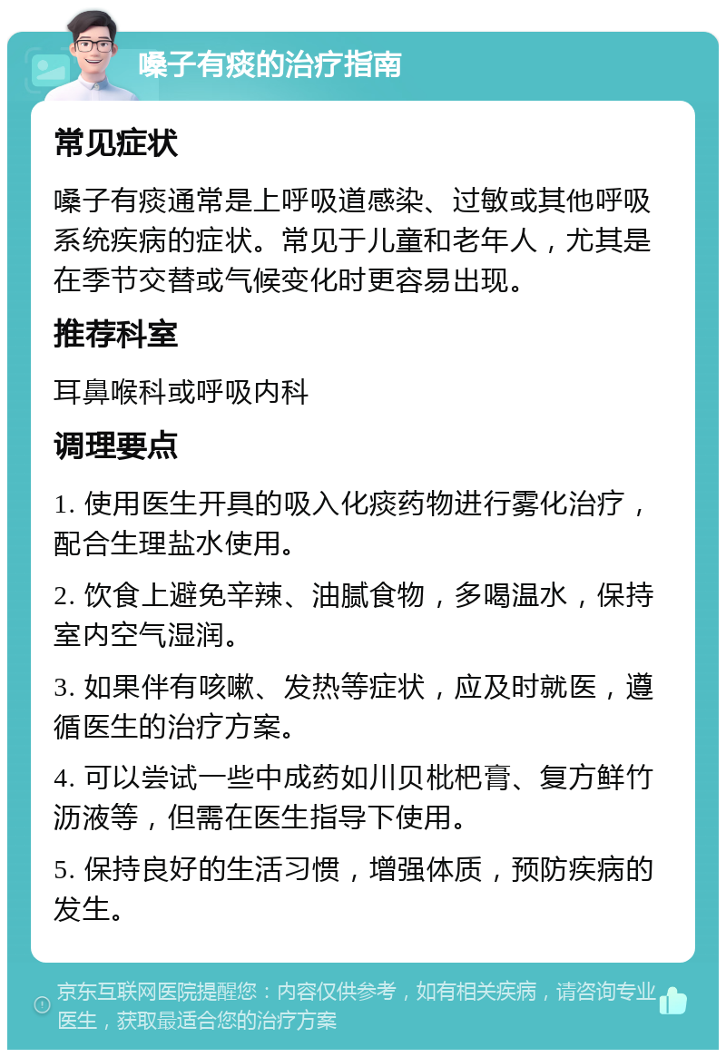 嗓子有痰的治疗指南 常见症状 嗓子有痰通常是上呼吸道感染、过敏或其他呼吸系统疾病的症状。常见于儿童和老年人，尤其是在季节交替或气候变化时更容易出现。 推荐科室 耳鼻喉科或呼吸内科 调理要点 1. 使用医生开具的吸入化痰药物进行雾化治疗，配合生理盐水使用。 2. 饮食上避免辛辣、油腻食物，多喝温水，保持室内空气湿润。 3. 如果伴有咳嗽、发热等症状，应及时就医，遵循医生的治疗方案。 4. 可以尝试一些中成药如川贝枇杷膏、复方鲜竹沥液等，但需在医生指导下使用。 5. 保持良好的生活习惯，增强体质，预防疾病的发生。