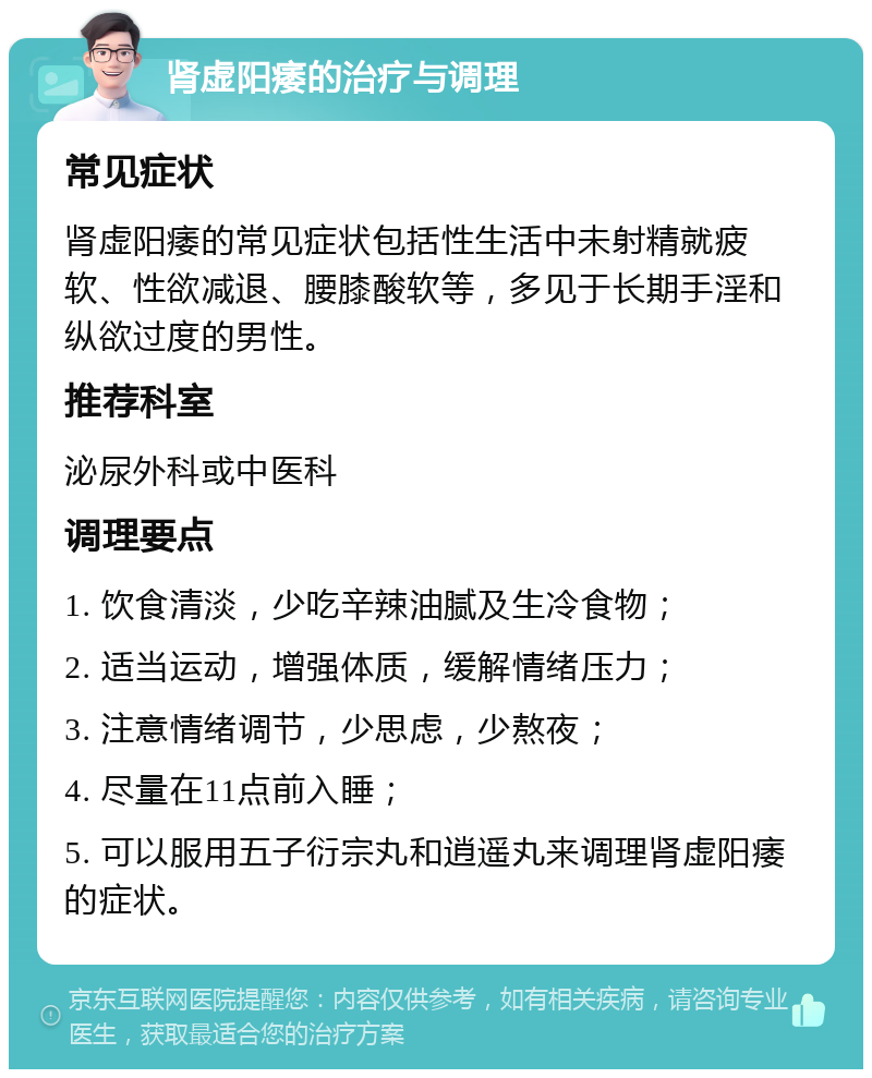 肾虚阳痿的治疗与调理 常见症状 肾虚阳痿的常见症状包括性生活中未射精就疲软、性欲减退、腰膝酸软等，多见于长期手淫和纵欲过度的男性。 推荐科室 泌尿外科或中医科 调理要点 1. 饮食清淡，少吃辛辣油腻及生冷食物； 2. 适当运动，增强体质，缓解情绪压力； 3. 注意情绪调节，少思虑，少熬夜； 4. 尽量在11点前入睡； 5. 可以服用五子衍宗丸和逍遥丸来调理肾虚阳痿的症状。