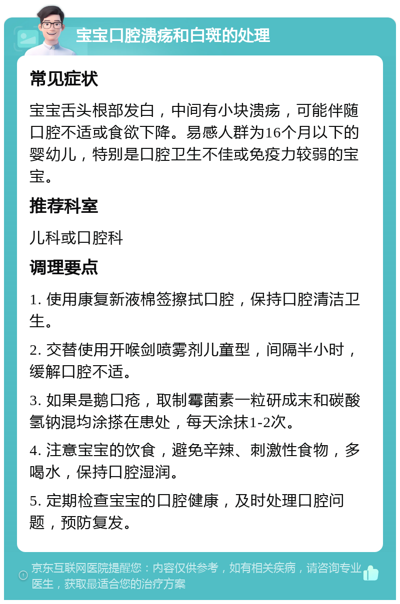 宝宝口腔溃疡和白斑的处理 常见症状 宝宝舌头根部发白，中间有小块溃疡，可能伴随口腔不适或食欲下降。易感人群为16个月以下的婴幼儿，特别是口腔卫生不佳或免疫力较弱的宝宝。 推荐科室 儿科或口腔科 调理要点 1. 使用康复新液棉签擦拭口腔，保持口腔清洁卫生。 2. 交替使用开喉剑喷雾剂儿童型，间隔半小时，缓解口腔不适。 3. 如果是鹅口疮，取制霉菌素一粒研成末和碳酸氢钠混均涂搽在患处，每天涂抹1-2次。 4. 注意宝宝的饮食，避免辛辣、刺激性食物，多喝水，保持口腔湿润。 5. 定期检查宝宝的口腔健康，及时处理口腔问题，预防复发。