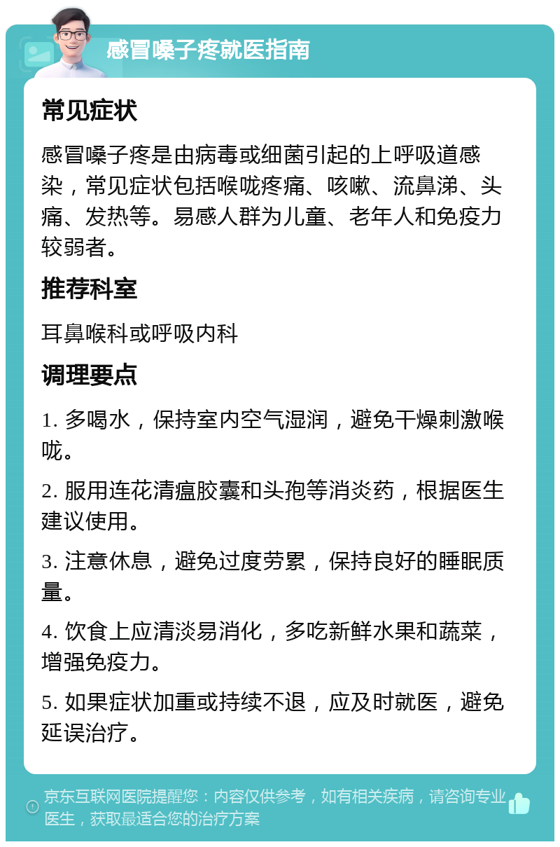 感冒嗓子疼就医指南 常见症状 感冒嗓子疼是由病毒或细菌引起的上呼吸道感染，常见症状包括喉咙疼痛、咳嗽、流鼻涕、头痛、发热等。易感人群为儿童、老年人和免疫力较弱者。 推荐科室 耳鼻喉科或呼吸内科 调理要点 1. 多喝水，保持室内空气湿润，避免干燥刺激喉咙。 2. 服用连花清瘟胶囊和头孢等消炎药，根据医生建议使用。 3. 注意休息，避免过度劳累，保持良好的睡眠质量。 4. 饮食上应清淡易消化，多吃新鲜水果和蔬菜，增强免疫力。 5. 如果症状加重或持续不退，应及时就医，避免延误治疗。