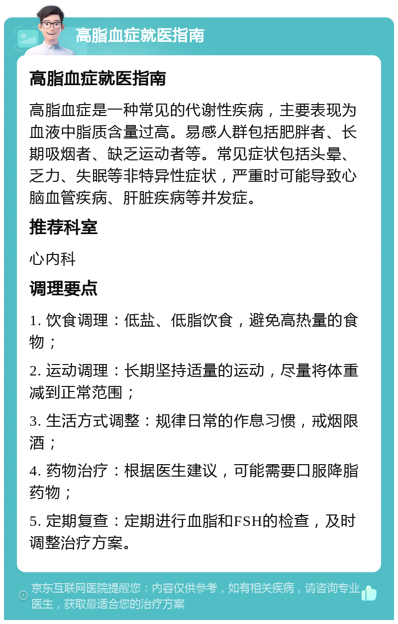 高脂血症就医指南 高脂血症就医指南 高脂血症是一种常见的代谢性疾病，主要表现为血液中脂质含量过高。易感人群包括肥胖者、长期吸烟者、缺乏运动者等。常见症状包括头晕、乏力、失眠等非特异性症状，严重时可能导致心脑血管疾病、肝脏疾病等并发症。 推荐科室 心内科 调理要点 1. 饮食调理：低盐、低脂饮食，避免高热量的食物； 2. 运动调理：长期坚持适量的运动，尽量将体重减到正常范围； 3. 生活方式调整：规律日常的作息习惯，戒烟限酒； 4. 药物治疗：根据医生建议，可能需要口服降脂药物； 5. 定期复查：定期进行血脂和FSH的检查，及时调整治疗方案。