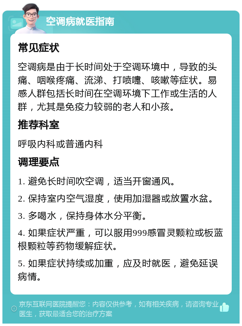 空调病就医指南 常见症状 空调病是由于长时间处于空调环境中，导致的头痛、咽喉疼痛、流涕、打喷嚏、咳嗽等症状。易感人群包括长时间在空调环境下工作或生活的人群，尤其是免疫力较弱的老人和小孩。 推荐科室 呼吸内科或普通内科 调理要点 1. 避免长时间吹空调，适当开窗通风。 2. 保持室内空气湿度，使用加湿器或放置水盆。 3. 多喝水，保持身体水分平衡。 4. 如果症状严重，可以服用999感冒灵颗粒或板蓝根颗粒等药物缓解症状。 5. 如果症状持续或加重，应及时就医，避免延误病情。