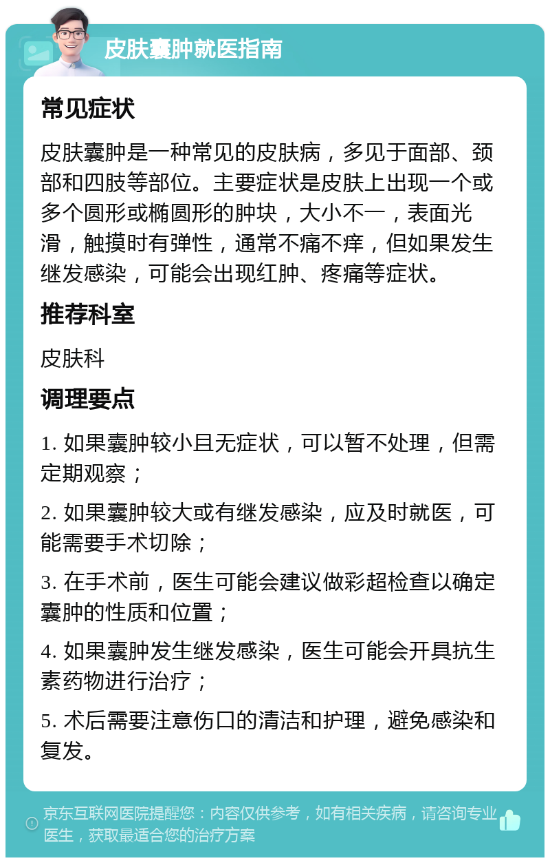 皮肤囊肿就医指南 常见症状 皮肤囊肿是一种常见的皮肤病，多见于面部、颈部和四肢等部位。主要症状是皮肤上出现一个或多个圆形或椭圆形的肿块，大小不一，表面光滑，触摸时有弹性，通常不痛不痒，但如果发生继发感染，可能会出现红肿、疼痛等症状。 推荐科室 皮肤科 调理要点 1. 如果囊肿较小且无症状，可以暂不处理，但需定期观察； 2. 如果囊肿较大或有继发感染，应及时就医，可能需要手术切除； 3. 在手术前，医生可能会建议做彩超检查以确定囊肿的性质和位置； 4. 如果囊肿发生继发感染，医生可能会开具抗生素药物进行治疗； 5. 术后需要注意伤口的清洁和护理，避免感染和复发。