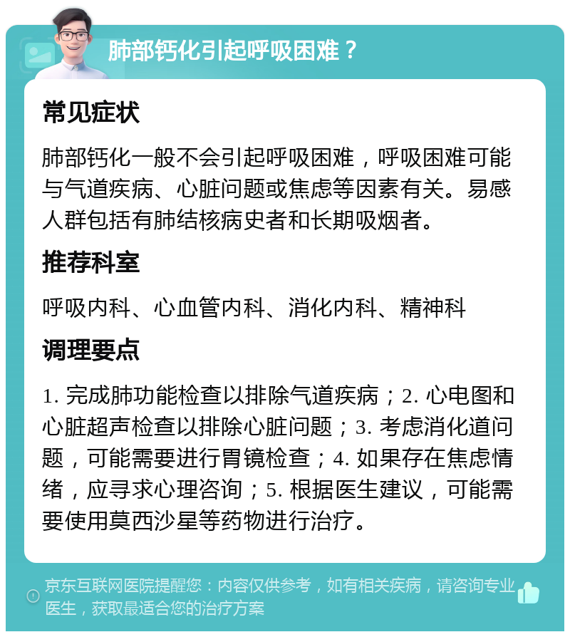 肺部钙化引起呼吸困难？ 常见症状 肺部钙化一般不会引起呼吸困难，呼吸困难可能与气道疾病、心脏问题或焦虑等因素有关。易感人群包括有肺结核病史者和长期吸烟者。 推荐科室 呼吸内科、心血管内科、消化内科、精神科 调理要点 1. 完成肺功能检查以排除气道疾病；2. 心电图和心脏超声检查以排除心脏问题；3. 考虑消化道问题，可能需要进行胃镜检查；4. 如果存在焦虑情绪，应寻求心理咨询；5. 根据医生建议，可能需要使用莫西沙星等药物进行治疗。