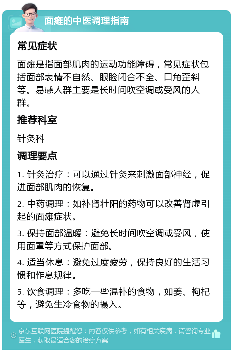 面瘫的中医调理指南 常见症状 面瘫是指面部肌肉的运动功能障碍，常见症状包括面部表情不自然、眼睑闭合不全、口角歪斜等。易感人群主要是长时间吹空调或受风的人群。 推荐科室 针灸科 调理要点 1. 针灸治疗：可以通过针灸来刺激面部神经，促进面部肌肉的恢复。 2. 中药调理：如补肾壮阳的药物可以改善肾虚引起的面瘫症状。 3. 保持面部温暖：避免长时间吹空调或受风，使用面罩等方式保护面部。 4. 适当休息：避免过度疲劳，保持良好的生活习惯和作息规律。 5. 饮食调理：多吃一些温补的食物，如姜、枸杞等，避免生冷食物的摄入。