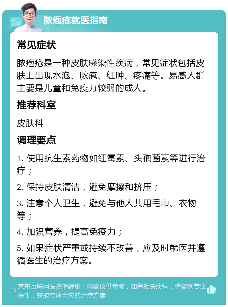 脓疱疮就医指南 常见症状 脓疱疮是一种皮肤感染性疾病，常见症状包括皮肤上出现水泡、脓疱、红肿、疼痛等。易感人群主要是儿童和免疫力较弱的成人。 推荐科室 皮肤科 调理要点 1. 使用抗生素药物如红霉素、头孢菌素等进行治疗； 2. 保持皮肤清洁，避免摩擦和挤压； 3. 注意个人卫生，避免与他人共用毛巾、衣物等； 4. 加强营养，提高免疫力； 5. 如果症状严重或持续不改善，应及时就医并遵循医生的治疗方案。